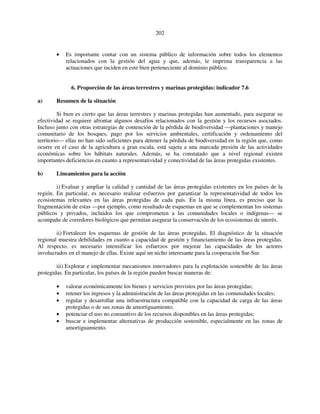 202 
• Es importante contar con un sistema público de información sobre todos los elementos 
relacionados con la gestión del agua y que, además, le imprima transparencia a las 
actuaciones que inciden en este bien perteneciente al dominio público. 
6. Proporción de las áreas terrestres y marinas protegidas: indicador 7.6 
a) Resumen de la situación 
Si bien es cierto que las áreas terrestres y marinas protegidas han aumentado, para asegurar su 
efectividad se requiere afrontar algunos desafíos relacionados con la gestión y los recursos asociados. 
Incluso junto con otras estrategias de contención de la pérdida de biodiversidad —plantaciones y manejo 
comunitario de los bosques, pago por los servicios ambientales, certificación y ordenamiento del 
territorio— ellas no han sido suficientes para detener la pérdida de biodiversidad en la región que, como 
ocurre en el caso de la agricultura a gran escala, está sujeta a una marcada presión de las actividades 
económicas sobre los hábitats naturales. Además, se ha constatado que a nivel regional existen 
importantes deficiencias en cuanto a representatividad y conectividad de las áreas protegidas existentes. 
b) Lineamientos para la acción 
i) Evaluar y ampliar la calidad y cantidad de las áreas protegidas existentes en los países de la 
región. En particular, es necesario realizar esfuerzos por garantizar la representatividad de todos los 
ecosistemas relevantes en las áreas protegidas de cada país. En la misma línea, es preciso que la 
fragmentación de estas —por ejemplo, como resultado de esquemas en que se complementan los sistemas 
públicos y privados, incluidos los que comprometen a las comunidades locales o indígenas— se 
acompañe de corredores biológicos que permitan asegurar la conservación de los ecosistemas de interés. 
ii) Fortalecer los esquemas de gestión de las áreas protegidas. El diagnóstico de la situación 
regional muestra debilidades en cuanto a capacidad de gestión y financiamiento de las áreas protegidas. 
Al respecto, es necesario intensificar los esfuerzos por mejorar las capacidades de los actores 
involucrados en el manejo de ellas. Existe aquí un nicho interesante para la cooperación Sur-Sur. 
iii) Explorar e implementar mecanismos innovadores para la explotación sostenible de las áreas 
protegidas. En particular, los países de la región pueden buscar maneras de: 
• valorar económicamente los bienes y servicios provistos por las áreas protegidas; 
• retener los ingresos y la administración de las áreas protegidas en las comunidades locales; 
• regular y desarrollar una infraestructura compatible con la capacidad de carga de las áreas 
protegidas o de sus zonas de amortiguamiento; 
• potenciar el uso no consuntivo de los recursos disponibles en las áreas protegidas; 
• buscar e implementar alternativas de producción sostenible, especialmente en las zonas de 
amortiguamiento. 
 