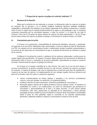 203 
7. Proporción de especies en peligro de extinción: indicador 7.7 
a) Resumen de la situación 
Dado que la inclusión de este indicador es reciente, la información sobre las especies en peligro 
de extinción aún es precaria y no es posible establecer tendencias históricas mediante estadísticas 
comparables y armonizadas. Sin embargo, en un número importante de las últimas evaluaciones y estudios 
sobre el tema se sugiere que la inmensa biodiversidad de la región se está perdiendo o que se encuentra 
seriamente amenazada por las actividades humanas, a todos los niveles y a lo largo de casi todo el 
territorio. Cinco de los 20 países de mayor número de especies de fauna amenazadas y 7 de los 20 que 
poseen mayor número de especies de plantas en peligro se encuentran en América Latina y el Caribe. 
b) Lineamientos para la acción 
i) Avanzar en la generación y disponibilidad de información fidedigna, relevante y actualizada. 
Al igual que en el caso de los indicadores antes mencionados, es preciso superar la falta de información. 
Las TIC, en conjunto con los conocimientos locales o tradicionales, pueden contribuir sustancialmente a 
la creación de una mejor base de conocimientos en que se sustenten las decisiones de cobertura y manejo 
de los recursos. 
ii) Mejorar la fiscalización (control y vigilancia) de las prácticas inadecuadas y perfeccionar los 
canales legales para penalizarlas. Al respecto, los países deben potenciar los mecanismos de difusión de 
información sobre el acceso y contenidos de la justicia ambiental, especialmente en cuanto al comercio 
nacional e internacional de especies en peligro de extinción. 
iii) Avanzar en el manejo sostenible de la vida silvestre. Tal como en el caso de otros bienes y 
servicios ecosistémicos, la gestión sostenible favorece la vida silvestre, incluidas las especies en peligro 
de extinción. A manera de ejemplo, cabe citar la reproducción en cautiverio para fines de repoblación y 
comercio de este tipo de especies. La implementación de este enfoque requiere diversas iniciativas por 
parte de los Estados, entre las cuales se cuentan las siguientes: 
• valorar económicamente los bienes (plantas y animales) y los servicios ecosistémicos 
conexos, como por ejemplo, las medicinas y la regulación hídrica; 
• establecer derechos de aprovechamiento, incluida la posibilidad de concesiones, y 
• desarrollar algunos aspectos de la cadena productiva como las aduanas verdes3, el transporte, la 
trazabilidad, los censos y las certificaciones, así como los instrumentos que promuevan el 
movimiento y aprovechamiento de la flora y la fauna silvestres. A estos efectos pueden 
considerarse, entre otros, perfeccionar la capacidad de los funcionarios y demás personas 
encargadas de hacer cumplir las leyes de detectar el comercio ilícito de productos cuestionables 
desde el punto de vista ambiental, según lo convenido en los acuerdos internacionales 
pertinentes, adoptando medidas al respecto y favoreciendo el comercio lícito de ellos. 
3 Véase PNUMA, Green Customs Initiative [en línea] http://www.unep.fr/ozonaction/partnerships/greencustoms.htm. 
 