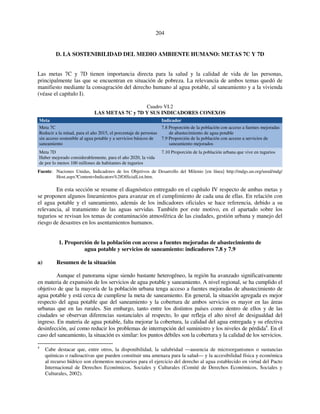 204 
D. LA SOSTENIBILIDAD DEL MEDIO AMBIENTE HUMANO: METAS 7C Y 7D 
Las metas 7C y 7D tienen importancia directa para la salud y la calidad de vida de las personas, 
principalmente las que se encuentran en situación de pobreza. La relevancia de ambos temas quedó de 
manifiesto mediante la consagración del derecho humano al agua potable, al saneamiento y a la vivienda 
(véase el capítulo I). 
Cuadro VI.2 
LAS METAS 7C y 7D Y SUS INDICADORES CONEXOS 
Meta Indicador 
Meta 7C 
Reducir a la mitad, para el año 2015, el porcentaje de personas 
sin acceso sostenible al agua potable y a servicios básicos de 
saneamiento 
7.8 Proporción de la población con acceso a fuentes mejoradas 
de abastecimiento de agua potable 
7.9 Proporción de la población con acceso a servicios de 
saneamiento mejorados 
Meta 7D 
Haber mejorado considerablemente, para el año 2020, la vida 
de por lo menos 100 millones de habitantes de tugurios 
7.10 Proporción de la población urbana que vive en tugurios 
Fuente: Naciones Unidas, Indicadores de los Objetivos de Desarrollo del Milenio [en línea] http://mdgs.un.org/unsd/mdg/ 
Host.aspx?Content=Indicators%2fOfficialList.htm. 
En esta sección se resume el diagnóstico entregado en el capítulo IV respecto de ambas metas y 
se proponen algunos lineamientos para avanzar en el cumplimiento de cada una de ellas. En relación con 
el agua potable y el saneamiento, además de los indicadores oficiales se hace referencia, debido a su 
relevancia, al tratamiento de las aguas servidas. También por este motivo, en el apartado sobre los 
tugurios se revisan los temas de contaminación atmosférica de las ciudades, gestión urbana y manejo del 
riesgo de desastres en los asentamientos humanos. 
1. Proporción de la población con acceso a fuentes mejoradas de abastecimiento de 
agua potable y servicios de saneamiento: indicadores 7.8 y 7.9 
a) Resumen de la situación 
Aunque el panorama sigue siendo bastante heterogéneo, la región ha avanzado significativamente 
en materia de expansión de los servicios de agua potable y saneamiento. A nivel regional, se ha cumplido el 
objetivo de que la mayoría de la población urbana tenga acceso a fuentes mejoradas de abastecimiento de 
agua potable y está cerca de cumplirse la meta de saneamiento. En general, la situación agregada es mejor 
respecto del agua potable que del saneamiento y la cobertura de ambos servicios es mayor en las áreas 
urbanas que en las rurales. Sin embargo, tanto entre los distintos países como dentro de ellos y de las 
ciudades se observan diferencias sustanciales al respecto, lo que refleja el alto nivel de desigualdad del 
ingreso. En materia de agua potable, falta mejorar la cobertura, la calidad del agua entregada y su efectiva 
desinfección, así como reducir los problemas de interrupción del suministro y los niveles de pérdida4. En el 
caso del saneamiento, la situación es similar: los puntos débiles son la cobertura y la calidad de los servicios. 
4 Cabe destacar que, entre otros, la disponibilidad, la salubridad —ausencia de microorganismos o sustancias 
químicas o radioactivas que pueden constituir una amenaza para la salud— y la accesibilidad física y económica 
al recurso hídrico son elementos necesarios para el ejercicio del derecho al agua establecido en virtud del Pacto 
Internacional de Derechos Económicos, Sociales y Culturales (Comité de Derechos Económicos, Sociales y 
Culturales, 2002). 
 