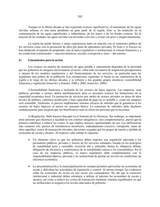 205 
Aunque en la última década se han registrado avances significativos, el tratamiento de las aguas 
servidas urbanas es una tarea pendiente en gran parte de la región. Esto se ha traducido en la 
contaminación de las aguas superficiales y subterráneas, de los mares y de los bordes costeros. En la 
mayoría de las ciudades, las aguas servidas son devueltas a los ríos y al mar con poco o ningún tratamiento. 
La región ha tenido buenas y malas experiencias tanto en relación con el suministro público de 
los servicios como con la prestación de ellos por parte de operadores privados. El éxito o el fracaso no 
han obedecido al régimen de propiedad, sino al marco regulatorio e institucional, al sistema financiero y a 
las condiciones estructurales —macroeconómicas, sociales, corrupción y otras— del entorno. 
b) Lineamientos para la acción 
Los avances en materia de suministro de agua potable y saneamiento dependen de la prioridad 
que los gobiernos le otorguen efectivamente al sector, sobre todo en materia de asignación presupuestaria 
y mejora de los modelos regulatorios y del financiamiento de los servicios, en particular para los 
segmentos más pobres de la población. Las orientaciones siguientes se basan en las experiencias de la 
región a lo largo de las últimas décadas y se refieren a dos grandes grupos temáticos: sostenibilidad 
financiera y regulación (Jouravlev y Solanes, 2009 y 2005; Jouravlev, 2004). 
i) Sostenibilidad financiera e inclusión de los sectores de bajos ingresos. Las empresas, sean 
públicas, privadas o mixtas, deben autofinanciarse, pero es necesario conocer las limitaciones de la 
capacidad económica local. La prestación de servicios por medio de actores privados en áreas de altos 
niveles de pobreza, cobertura insuficiente y baja capacidad de pago no es rentable y, como tal, tampoco 
será sostenible. Asimismo, es preciso implementar sistemas eficaces de subsidio que le garanticen a los 
sectores de bajos ingresos al menos un consumo básico. La estructura de subsidios debe diseñarse 
cuidadosamente para asegurar que sus beneficiarios sean en efecto las personas que lo necesitan. 
ii) Regulación. Debe hacerse hincapié en el fomento de la eficiencia. Sin embargo, es importante 
tener presente que eficiencia y equidad no son criterios antagónicos, sino complementarios, puesto que la 
primera contribuye a reducir los costos, lo que implica mayores oportunidades de uso. Las ineficiencias 
más comunes son: precios de transferencia incorrectos, endeudamiento excesivo, corrupción, mano de 
obra superflua, costos de transacción elevados, decisiones sesgadas por los grupos de interés y pérdida de 
economías de escala y alcance. Al respecto, cabe señalar lo siguiente: 
• Un elemento clave es que los gobiernos deben imponer una regulación adecuada a los 
prestadores públicos, privados y mixtos de los servicios señalados, basada en los principios 
de rentabilidad justa y razonable, inversión útil y utilizable, buena fe, diligencia debida, 
obligación de eficiencia y transferencia de la rentabilidad conexa a los consumidores. En el 
caso de las empresas públicas, el marco regulatorio debe complementarse con la 
responsabilidad objetiva, personal y no institucional de prestar un servicio en condiciones de 
eficiencia económica. 
• La descentralización y la municipalización no siempre permiten aprovechar las economías de 
escala y dificultan las actividades de regulación y control. Al mismo tiempo, las evidencias 
sobre las economías de escala en este sector son contundentes. De ahí que la estructura 
institucional e industrial deben orientarse a utilizar al máximo las economías de escala y 
alcance, así como a reducir los costos de transacción mediante sistemas equilibrados en que 
las atribuciones se asignen a los niveles adecuados de gobierno. 
 
