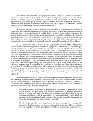 206 
Para regular apropiadamente a los prestadores públicos, privados o mixtos se requiere de 
información adecuada, haciendo hincapié en la contabilidad obligatoria y uniforme, el control de las 
compras y contrataciones y la participación efectiva de los consumidores en el proceso de 
reglamentación, para evitar que la industria regulada domine el proceso mediante el control de la 
información. Es aconsejable una clara separación institucional, con un regulador independiente y estable, 
dotado de recursos adecuados y sujeto a reglas de conducta y ética. 
De acuerdo con la experiencia regional, conviene evitar el otorgamiento de garantías y 
protecciones artificiales a los operados e inversionistas, pues reducen el incentivo de las empresas a tomar 
decisiones eficaces y compatibles con la realidad local. Los países deben analizar críticamente las 
alternativas de expansión, así como las formas de financiamiento, tecnologías, modalidades de prestación, 
garantías públicas y otros, estructurándolas de modo que no se conviertan en una carga para la economía 
y los ciudadanos. En este sentido, es imperativo profundizar el análisis de los efectos de los acuerdos 
internacionales de protección de la inversión en la capacidad nacional de regular los servicios públicos. 
iii) Las vinculaciones entre la gestión del agua y el derecho al recurso. Debe establecerse un 
vínculo entre la solución de los problemas del sector de agua potable y saneamiento y la gestión del agua, 
incluido el tratamiento de las aguas servidas. La expansión del nivel de cobertura de los servicios 
indicados se traduce en un aumento de la utilización de agua y del volumen de descarga de aguas 
servidas, lo que refuerza la necesidad de implementar buenos sistemas de gestión. Esto implica contar 
con: i) una legislación hídrica que responda adecuadamente a la naturaleza de los problemas de uso y 
acceso al recurso y a las prioridades y prácticas de la sociedad; ii) una autoridad de aguas independiente 
de los sectores usuarios y cuyos recursos sean acordes con sus responsabilidades; iii) un sistema eficiente 
de resolución de conflictos; iv) un esquema de asignación del agua que promueva la inversión en el 
desarrollo del potencial económico del recurso y su conservación y que, al mismo tiempo, asegure su uso 
eficiente y ordenado, evite la monopolización y posibilite su control en función del interés público, y 
v) un sistema de control de la contaminación hídrica capaz de movilizar los recursos económicos para 
financiar las grandes inversiones que se requiere en materia de tratamiento de las aguas servidas. La 
participación pública en estos mecanismos puede ser un elemento importante. Al respecto, un ejemplo 
relevante es la experiencia de Porto Alegre en la mejora del tratamiento de las aguas servidas (véase el 
capítulo II). 
Por último, es preciso tomar en cuenta cuatro aspectos particularmente importantes del derecho al 
agua potable y al saneamiento que, como se vio en el capítulo I, derivan de los compromisos asumidos 
por los Estados mediante el Pacto Internacional de Derechos Económicos, Sociales y Culturales, la 
Convención sobre los Derechos del Niño y la Convención sobre la eliminación de todas las formas de 
discriminación contra la mujer. Ellos son los siguientes: 
• El deber de respetar. Los gobiernos no deben interferir injustamente en los medios de acceso 
de una persona a los servicios de agua potable y saneamiento. El hecho de centrarse en 
ampliar el acceso puede poner en peligro los resultados a más largo plazo si no hay 
protección contra la suspensión de los servicios y la contaminación. Los servicios solo deben 
interrumpirse si hay justificación suficiente para ello, garantías procesales adecuadas y una 
fuente alternativa de agua que sea conveniente y apropiada. 
• El deber de proteger. Es preciso impedir que los actores tanto públicos como privados 
infrinjan los derechos de otros, por ejemplo, contaminando los recursos hídricos o cobrando 
precios inasequibles. El Estado tiene el deber ineludible de garantizar que los prestadores de 
 