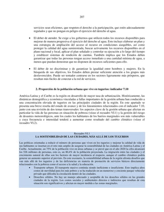 207 
servicios sean eficientes, que respeten el derecho a la participación, que estén adecuadamente 
regulados y que no pongan en peligro el ejercicio del derecho al agua. 
• El deber de atender. Se exige a los gobiernos que utilicen todos los recursos disponibles para 
mejorar de manera progresiva el ejercicio del derecho al agua. Esto incluye elaborar un plan y 
una estrategia de ampliación del acceso al recurso en condiciones asequibles, así como 
proteger la calidad del agua suministrada, buscar activamente los recursos disponibles en el 
plano nacional y local, aplicar el plan señalado y controlar su ejecución a lo largo del tiempo 
y establecer sistemas de rendición de cuentas. También implica que los Estados deben 
garantizar que todas las personas tengan acceso inmediato a una cantidad mínima de agua, a 
menos que puedan demostrar que no disponen de recursos suficientes para ello. 
• El deber de no discriminar y de garantizar la igualdad entre hombres y mujeres. En la 
búsqueda de sus objetivos, los Estados deben prestar suficiente atención a los grupos más 
desfavorecidos. Puede ser tentador centrarse en los sectores ligeramente más prósperos, que 
resultan más fáciles de conectar a la red de servicios. 
2. Proporción de la población urbana que vive en tugurios: indicador 7.10 
América Latina y el Caribe es la región en desarrollo de mayor tasa de urbanización. Históricamente, las 
dinámicas demográfica y económica vinculadas a fallas importantes de la gestión urbana han conducido a 
una concentración elevada de tugurios en las principales ciudades de la región. En este apartado se 
presenta una breve reseña del estado de avance y de los lineamientos relacionados con el indicador 7.10, 
junto con una revisión de dos temas transversales: los aspectos clave de la gestión urbana que afectan en 
particular la vida de las personas en situación de pobreza (véase el recuadro VI.1) y la gestión del riesgo 
de desastres meteorológicos, ante los cuales los habitantes de los barrios marginales son más vulnerables 
y cuya frecuencia e intensidad tenderá a aumentar como resultado del cambio climático (véase el 
recuadro VI.2). 
Recuadro VI.1 
LA SOSTENIBILIDAD DE LAS CIUDADES, MÁS ALLÁ DE LOS TUGURIOS 
Las políticas orientadas a reducir el número de personas que viven en los tugurios y mejorar la calidad de vida de 
sus habitantes se insertan en el reto más amplio de asegurar la sostenibilidad de las ciudades en América Latina y el 
Caribe. Actualmente, un 75% de la población vive en áreas urbanas y se prevé que en el año 2020 la cifra alcanzará 
los 526 millones de personas, esto es, un 80,4% de la población proyectada. La migración entre las ciudades y el 
crecimiento natural de ellas son los factores de mayor incidencia al respecto, aunque el cambio climático podría 
generar un aumento superior al previsto. En este escenario, la sostenibilidad urbana de la región afronta desafíos que 
van más allá de los tugurios y de las deficiencias en materia de prestación de servicios básicos directamente 
relacionados con la pobreza como el acceso a la salud y la educación. 
• Transporte urbano. El transporte masivo continúa siendo ineficiente e insuficiente. Esto implica altos 
costos de movilidad para los más pobres y se ha traducido en un numeroso y creciente parque vehicular 
privado que dificulta la circulación dentro de las ciudades. 
• Desechos sólidos. No hay un manejo adecuado y aceptable de los desechos sólidos en las grandes 
ciudades de la región. Los costos sociales y ambientales directos e indirectos que resultan de esta 
situación son significativos y afectan en mayor medida a las zonas marginales. 
 