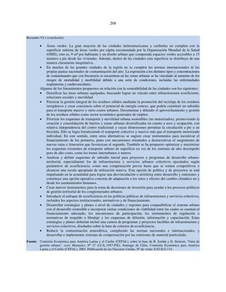 208 
Recuadro VI.1 (conclusión) 
• Áreas verdes. La gran mayoría de las ciudades latinoamericanas y caribeñas no cumplen con la 
superficie mínima de áreas verdes per cápita recomendada por la Organización Mundial de la Salud 
(OMS), esto es, 9 m² por habitante y un diseño urbano que comprenda espacios verdes accesibles a 15 
minutos a pie desde las viviendas. Además, dentro de las ciudades esta superficie se distribuye de una 
manera claramente inequitativa. 
• En muchas de las grandes ciudades de la región no se cumplen las normas internacionales ni las 
propias pautas nacionales de contaminación del aire. La exposición a los distintos tipos y concentraciones 
de contaminantes que con frecuencia se encuentran en las zonas urbanas se ha vinculado al aumento de los 
riesgos de mortalidad y morbilidad debido a una serie de condiciones, incluidas las enfermedades 
respiratorias y cardiovasculares. 
Algunos de los lineamientos propuestos en relación con la sostenibilidad de las ciudades son los siguientes: 
• Densificar las áreas urbanas equipadas, buscando lograr un vínculo entre infraestructura ecoeficiente, 
relaciones sociales y movilidad. 
• Priorizar la gestión integral de los residuos sólidos mediante la promoción del reciclaje de los residuos 
inorgánicos y crear conciencia sobre el potencial de energía conexo, que podría constituir un subsidio 
para el transporte masivo y otros costos urbanos. Documentar y difundir el aprovechamiento y gestión 
de los residuos sólidos como sector económico generador de empleo. 
• Priorizar los esquemas de transporte y movilidad urbana sostenibles (no motorizados), promoviendo la 
creación y consolidación de barrios y zonas urbanas diversificadas en cuanto a usos y ocupación, con 
relativa independencia del centro tradicional y cuyas dimensiones permitan la circulación a pie o en 
bicicleta. Ello se logra fortaleciendo el transporte colectivo y masivo más que el transporte motorizado 
individual. En este sentido, entre otras alternativas se sugiere crear instrumentos para incentivar el 
financiamiento de los primeros, junto con mecanismos orientados a desincentivar el surgimiento de 
nuevas rutas e itinerarios que favorezcan al segundo. También se ha propuesto optimizar y maximizar 
los esquemas existentes de transporte urbano de superficie en vez de los sistemas de alto desempeño 
pero de alto costo, como los trenes interurbanos o metros. 
• Analizar y definir esquemas de subsidio inicial para proyectos y programas de desarrollo urbano-territorial, 
especialmente los de infraestructura y servicios urbanos colectivos ejecutados según 
parámetros de ecoeficiencia, como una compensación previa hasta que se tornen competitivos o 
alcancen una escala apropiada de utilización masiva. Esta opción de política y de proyectos se está 
impulsando en la actualidad para lograr una desvinculación o delinking entre desarrollo y emisiones y 
constituye una opción operativa concreta de adaptación a los retos y efectos del cambio climático en y 
desde los asentamientos humanos. 
• Crear nuevos instrumentos para la toma de decisiones de inversión para ayudar a los procesos políticos 
de gestión territorial de los conglomerados urbanos. 
• Introducir el enfoque de ecoeficiencia en las políticas públicas de infraestructura y servicios colectivos, 
incluidos los aspectos institucionales, normativos y de financiamiento. 
• Desarrollar estrategias y planes a nivel de ciudades y regiones para compatibilizar el sistema urbano 
con el desarrollo sostenible e incorporar ciertas condiciones de viabilidad entre las cuales se cuentan el 
financiamiento adecuado, los mecanismos de participación, los instrumentos de regulación o 
normativas de respaldo o blindaje y los esquemas de difusión, información y capacitación. Estas 
estrategias y planes deberían incluir una cartera de programas y proyectos factibles de infraestructura y 
servicios colectivos, diseñados sobre la base de criterios de ecoeficiencia. 
• Reducir la contaminación atmosférica, cumpliendo las normas nacionales e internacionales, y 
desarrollar e implementar sistemas de compensación por las emisiones de material particulado. 
Fuente: Comisión Económica para América Latina y el Caribe (CEPAL), sobre la base de R. Jordán y D. Simioni, “Guía de 
gestión urbana”, serie Manuales, Nº 27 (LC/L.1957-P/E), Santiago de Chile, Comisión Económica para América 
Latina y el Caribe (CEPAL), 2003. Publicación de las Naciones Unidas, Nº de venta: S.03.II.G.114. 
 
