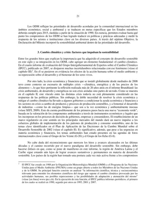 21 
Los ODM reflejan las prioridades de desarrollo acordadas por la comunidad internacional en los 
ámbitos económico, social y ambiental y se traducen en metas específicas que los Estados miembros 
deberán cumplir para 2015, medidas a partir de la situación de 1990. En esencia, permiten evaluar hasta qué 
punto los compromisos de los ODM se han logrado traducir en políticas y prácticas adecuadas y medir la 
respuesta de los actores e instituciones clave en los diversos países. A través del séptimo Objetivo, la 
Declaración del Milenio incorporó la sostenibilidad ambiental dentro de las prioridades del desarrollo. 
3. Cambio climático y crisis: factores que impulsan la sostenibilidad 
Entre los grandes hitos que explican la importancia que ha adquirido el concepto de desarrollo sostenible 
en este siglo y su integración en los ODM, cabe agregar un elemento fundamental: el cambio climático. 
En el cuarto informe de evaluación del Grupo Intergubernamental de Expertos sobre el Cambio Climático 
(IPCC), publicado en 2007, se disiparon muchas incertidumbres relacionadas con ese fenómeno (véase el 
capítulo III)3. En él se pusieron en evidencia los efectos de la acción humana sobre el medio ambiente y 
su repercusión sobre el desarrollo y el bienestar de los seres vivos. 
Por otro lado, la crisis económica y financiera que se instaló globalmente desde mediados de 2008 
tuvo como contexto un escenario de múltiples crisis —climática, energética y de los precios de los 
alimentos—, lo que hizo pertinente la reflexión realizada más de 20 años atrás en el informe Brundtland: las 
crisis ambientales, de desarrollo y energéticas no son crisis aisladas sino partes de un todo. Como se muestra 
en el capítulo II, este vínculo entre las distintas crisis todavía no está plenamente considerado en las 
respuestas de las políticas públicas. Sin embargo, la doble necesidad de resolver la crisis económica y 
mitigar el cambio climático ha llevado a algunos gobiernos a condicionar la ayuda económica y financiera a 
los sectores en crisis a cambio de productos y procesos de producción sostenibles, y a fomentar el desarrollo 
de industrias —como las de energías limpias— que son a la vez económica y ambientalmente inocuas 
(véase SEFI, 2009). Esto da cuenta posiblemente de los primeros pasos hacia una nueva “economía verde”, 
basada en la valoración de los componentes ambientales a través de instrumentos económicos y legales que 
los incorporan en los procesos de decisión de gobiernos, empresas y consumidores. El establecimiento de un 
marco regulatorio en este sentido en los principales mercados del mundo dará un nuevo impulso a los 
esfuerzos globales de implementación de los patrones de producción y consumo sostenibles, uno de los 
temas clave identificados en el Plan de Aplicación de las Decisiones de la Cumbre Mundial sobre el 
Desarrollo Sostenible de 2002 (véase el capítulo II). Es significativo, además, que pese a las urgencias en 
materia económica y financiera, los temas ambientales han estado presentes en las agendas de foros 
internacionales clave como el Grupo de los Veinte (G-20) y el Grupo de los Ocho (G-8). 
No cabe duda del reconocimiento que merecen los hitos y avances alcanzados en las últimas 
décadas y el camino recorrido por el nuevo paradigma del desarrollo sostenible. Sin embargo, debe 
hacerse énfasis en que, como se pone de manifiesto en este informe, la región de América Latina y el 
Caribe sigue estando aún lejos de lograr avances sustantivos y permanentes en materia de desarrollo 
sostenible. Los países de la región han tomado una postura cada vez más activa frente a los compromisos 
3 El IPCC fue creado en 1988 por la Organización Meteorológica Mundial (OMM) y el Programa de las Naciones 
Unidas para el Medio Ambiente (PNUMA) como un grupo abierto a todos los Miembros de las Naciones Unidas 
y de la OMM. Su principal función consiste en analizar “la información científica, técnica y socioeconómica 
relevante para entender los elementos científicos del riesgo que supone el cambio climático provocado por las 
actividades humanas, sus posibles repercusiones y las posibilidades de adaptación y atenuación del mismo” 
(véase [en línea] www.ipcc.ch). En la ejecución de esta función, el IPCC publica informes periódicos, el primero 
de los cuales se realizó en 1990, seguido por otros en 1995, 2001 y 2007. 
 