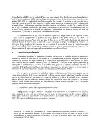 210 
dicha relación en 2020 (véase el capítulo IV para una interpretación de la distribución geográfica de la meta) 
equivale aproximadamente a 13,8 millones de personas, un desempeño similar al presentado hasta ahora en el 
período 2005-2020 no conducirá al cumplimiento de ella. Sin embargo, el problema es más complejo que la 
velocidad con que se logre la meta señalada. La evolución del número de personas que viven en los tugurios 
no ha sido lineal y ha dependido marcadamente de los ciclos de crecimiento y recesión. No es posible afirmar 
que se haya establecido una dinámica que conduzca a la reducción progresiva de los barrios marginales ni a 
la mejora de las condiciones de vida de sus habitantes. Concretamente, en América Latina y el Caribe aún 
viven más de 100 millones de personas en condiciones inaceptables. 
Es importante destacar que, dada la magnitud y gravedad del problema de los tugurios, la meta 
—cuyo plazo de cumplimiento al 2020 es más largo que el de las demás metas de los ODM— es 
inadmisiblemente modesta: “una meta que deja de lado a casi el 90% de los habitantes de tugurios y 
pretende abordar de manera seria las necesidades de vivienda de un grupo pequeño parece contraria a la 
obligación de los Estados de proporcionar un nivel mínimo de seguridad de tenencia y alojamiento para 
todos”5 (ACNUDH, 2008). Los esfuerzos realizados hasta la fecha se han concentrado en los pobres con 
alguna capacidad de pago, que se complementa mediante subsidios públicos. 
b) Lineamientos para la acción 
En términos generales, es importante considerar tres enfoques al formular iniciativas orientadas a 
disminuir el número de habitantes de los tugurios: i) evitar la formación de barrios marginales mediante la 
planificación oportuna del espacio urbano y el desarrollo de las condiciones de habitabilidad del medio 
rural (servicios básicos, empleo, vivienda y otros); ii) modificar la situación de los tugurios existentes, y 
iii) mejorar las condiciones de vivienda en el ámbito rural, pues de lo contrario aumentará aún más la 
migración de la población rural hacia las ciudades, saturando los servicios básicos y promoviendo la 
formación de nuevos asentamientos precarios en otras áreas donde antes no existían. 
Por otra parte, la mejora de la calidad de vida de los habitantes de los tugurios requiere de una 
estrategia de reducción de la pobreza que atienda en forma integral las necesidades de vivienda, empleo e 
ingreso, servicios básicos e infraestructura, espacios públicos y políticas de uso del suelo, y tenencia 
segura. Aprender de los errores del pasado, resistir los intentos de migración, impedir el crecimiento 
urbano o asumir que los asentamientos precarios desaparecerán de manera automática con el crecimiento 
económico no son estrategias efectivas. 
La experiencia apunta a las siguientes recomendaciones: 
i) Implementar enfoques sistémicos e integrados para el desarrollo de las condiciones de vivienda, 
tanto mediante la provisión de viviendas nuevas como el mejoramiento de los parques públicos 
deteriorados, los barrios consolidados o los mismos barrios convertidos en tugurios (Jordán y Martínez, 
2009). Al respecto, podrían aplicarse las siguientes medidas: 
5 El derecho a la vivienda está consagrado en la Declaración Universal de Derechos Humanos. El artículo 25 1) 
afirma que toda persona tiene derecho a un nivel de vida adecuado que le asegure, así como a su familia, la salud 
y el bienestar y en especial la alimentación, el vestido, la vivienda, la asistencia médica y los servicios sociales 
necesarios (ACNUDH, 2008). 
 