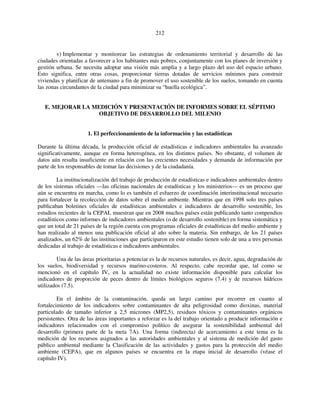 212 
v) Implementar y monitorear las estrategias de ordenamiento territorial y desarrollo de las 
ciudades orientadas a favorecer a los habitantes más pobres, conjuntamente con los planes de inversión y 
gestión urbana. Se necesita adoptar una visión más amplia y a largo plazo del uso del espacio urbano. 
Esto significa, entre otras cosas, proporcionar tierras dotadas de servicios mínimos para construir 
viviendas y planificar de antemano a fin de promover el uso sostenible de los suelos, tomando en cuenta 
las zonas circundantes de la ciudad para minimizar su “huella ecológica”. 
E. MEJORAR LA MEDICIÓN Y PRESENTACIÓN DE INFORMES SOBRE EL SÉPTIMO 
OBJETIVO DE DESARROLLO DEL MILENIO 
1. El perfeccionamiento de la información y las estadísticas 
Durante la última década, la producción oficial de estadísticas e indicadores ambientales ha avanzado 
significativamente, aunque en forma heterogénea, en los distintos países. No obstante, el volumen de 
datos aún resulta insuficiente en relación con las crecientes necesidades y demanda de información por 
parte de los responsables de tomar las decisiones y de la ciudadanía. 
La institucionalización del trabajo de producción de estadísticas e indicadores ambientales dentro 
de los sistemas oficiales —las oficinas nacionales de estadísticas y los ministerios— es un proceso que 
aún se encuentra en marcha, como lo es también el esfuerzo de coordinación interinstitucional necesario 
para fortalecer la recolección de datos sobre el medio ambiente. Mientras que en 1998 solo tres países 
publicaban boletines oficiales de estadísticas ambientales e indicadores de desarrollo sostenible, los 
estudios recientes de la CEPAL muestran que en 2008 muchos países están publicando tanto compendios 
estadísticos como informes de indicadores ambientales (o de desarrollo sostenible) en forma sistemática y 
que un total de 21 países de la región cuenta con programas oficiales de estadísticas del medio ambiente y 
han realizado al menos una publicación oficial al año sobre la materia. Sin embargo, de los 21 países 
analizados, un 62% de las instituciones que participaron en este estudio tienen solo de una a tres personas 
dedicadas al trabajo de estadísticas e indicadores ambientales. 
Una de las áreas prioritarias a potenciar es la de recursos naturales, es decir, agua, degradación de 
los suelos, biodiversidad y recursos marino-costeros. Al respecto, cabe recordar que, tal como se 
mencionó en el capítulo IV, en la actualidad no existe información disponible para calcular los 
indicadores de proporción de peces dentro de límites biológicos seguros (7.4) y de recursos hídricos 
utilizados (7.5). 
En el ámbito de la contaminación, queda un largo camino por recorrer en cuanto al 
fortalecimiento de los indicadores sobre contaminantes de alta peligrosidad como dioxinas, material 
particulado de tamaño inferior a 2,5 micrones (MP2,5), residuos tóxicos y contaminantes orgánicos 
persistentes. Otra de las áreas importantes a reforzar es la del trabajo orientado a producir información e 
indicadores relacionados con el compromiso político de asegurar la sostenibilidad ambiental del 
desarrollo (primera parte de la meta 7A). Una forma (indirecta) de acercamiento a este tema es la 
medición de los recursos asignados a las autoridades ambientales y al sistema de medición del gasto 
público ambiental mediante la Clasificación de las actividades y gastos para la protección del medio 
ambiente (CEPA), que en algunos países se encuentra en la etapa inicial de desarrollo (véase el 
capítulo IV). 
 