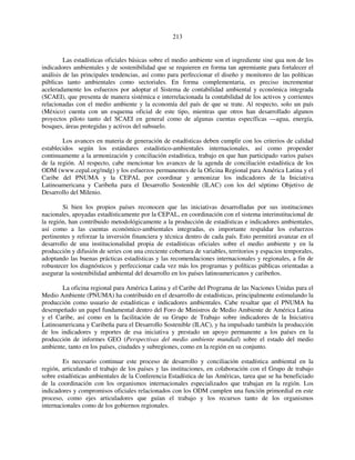 213 
Las estadísticas oficiales básicas sobre el medio ambiente son el ingrediente sine qua non de los 
indicadores ambientales y de sostenibilidad que se requieren en forma tan apremiante para fortalecer el 
análisis de las principales tendencias, así como para perfeccionar el diseño y monitoreo de las políticas 
públicas tanto ambientales como sectoriales. En forma complementaria, es preciso incrementar 
aceleradamente los esfuerzos por adoptar el Sistema de contabilidad ambiental y económica integrada 
(SCAEI), que presenta de manera sistémica e interrelacionada la contabilidad de los activos y corrientes 
relacionadas con el medio ambiente y la economía del país de que se trate. Al respecto, solo un país 
(México) cuenta con un esquema oficial de este tipo, mientras que otros han desarrollado algunos 
proyectos piloto tanto del SCAEI en general como de algunas cuentas específicas —agua, energía, 
bosques, áreas protegidas y activos del subsuelo. 
Los avances en materia de generación de estadísticas deben cumplir con los criterios de calidad 
establecidos según los estándares estadístico-ambientales internacionales, así como propender 
continuamente a la armonización y conciliación estadística, trabajo en que han participado varios países 
de la región. Al respecto, cabe mencionar los avances de la agenda de conciliación estadística de los 
ODM (www.cepal.org/mdg) y los esfuerzos permanentes de la Oficina Regional para América Latina y el 
Caribe del PNUMA y la CEPAL por coordinar y armonizar los indicadores de la Iniciativa 
Latinoamericana y Caribeña para el Desarrollo Sostenible (ILAC) con los del séptimo Objetivo de 
Desarrollo del Milenio. 
Si bien los propios países reconocen que las iniciativas desarrolladas por sus instituciones 
nacionales, apoyadas estadísticamente por la CEPAL, en coordinación con el sistema interinstitucional de 
la región, han contribuido metodológicamente a la producción de estadísticas e indicadores ambientales, 
así como a las cuentas económico-ambientales integradas, es importante respaldar los esfuerzos 
pertinentes y reforzar la inversión financiera y técnica dentro de cada país. Esto permitirá avanzar en el 
desarrollo de una institucionalidad propia de estadísticas oficiales sobre el medio ambiente y en la 
producción y difusión de series con una creciente cobertura de variables, territorios y espacios temporales, 
adoptando las buenas prácticas estadísticas y las recomendaciones internacionales y regionales, a fin de 
robustecer los diagnósticos y perfeccionar cada vez más los programas y políticas públicas orientadas a 
asegurar la sostenibilidad ambiental del desarrollo en los países latinoamericanos y caribeños. 
La oficina regional para América Latina y el Caribe del Programa de las Naciones Unidas para el 
Medio Ambiente (PNUMA) ha contribuido en el desarrollo de estadísticas, principalmente estimulando la 
producción como usuario de estadísticas e indicadores ambientales. Cabe resaltar que el PNUMA ha 
desempeñado un papel fundamental dentro del Foro de Ministros de Medio Ambiente de América Latina 
y el Caribe, así como en la facilitación de su Grupo de Trabajo sobre indicadores de la Iniciativa 
Latinoamericana y Caribeña para el Desarrollo Sostenible (ILAC), y ha impulsado también la producción 
de los indicadores y reportes de esa iniciativa y prestado un apoyo permanente a los países en la 
producción de informes GEO (Perspectivas del medio ambiente mundial) sobre el estado del medio 
ambiente, tanto en los países, ciudades y subregiones, como en la región en su conjunto. 
Es necesario continuar este proceso de desarrollo y conciliación estadística ambiental en la 
región, articulando el trabajo de los países y las instituciones, en colaboración con el Grupo de trabajo 
sobre estadísticas ambientales de la Conferencia Estadística de las Américas, tarea que se ha beneficiado 
de la coordinación con los organismos internacionales especializados que trabajan en la región. Los 
indicadores y compromisos oficiales relacionados con los ODM cumplen una función primordial en este 
proceso, como ejes articuladores que guían el trabajo y los recursos tanto de los organismos 
internacionales como de los gobiernos regionales. 
 