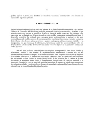 215 
podrían apoyar en forma más decidida las iniciativas nacionales, contribuyendo a la creación de 
capacidades regionales y locales. 
F. REFLEXIONES FINALES 
En este informe se ha entregado un panorama regional de la situación ambiental en general y del séptimo 
Objetivo de Desarrollo del Milenio en particular, sintetizada en el presente capítulo y detallada en los 
apartados anteriores, en que se identifican desafíos y líneas de acción concretas. Sin embargo, cabe 
mencionar que no bastará con el hecho de aplicar estas medidas para avanzar sustancialmente hacia el 
desarrollo sostenible. La realidad tanto ecológica como socioeconómica y cultural es de gran 
complejidad, con lo cual los procesos de implementación y transformación se tornan cruciales. La manera 
de involucrar a los diversos actores y sectores —quiénes participan y quiénes se sienten excluidos—, la 
transparencia con que se maneja la información, la forma de asumir las responsabilidades sobre los 
diversos temas y la modalidad de rendición de cuentas son solo algunos de los elementos centrales en 
ambos procesos. 
Por otra parte, el actual contexto global de innegable interdependencia entre países, sectores y 
ecosistemas, sumado a una historia de responsabilidades diferenciadas —aunque hoy en día 
reconocidamente comunes— obliga a un accionar coordinado entre los países de la región y sus pares 
desarrollados. Al respecto, es fundamental lograr mayor coherencia entre las condiciones que resultan de 
los mecanismos y foros globales y las necesidades reales de los primeros. En el capítulo V de este 
documento se abordaron temas como el financiamiento internacional, el comercio mundial y la 
tecnología. En todos los casos se aprecia la necesidad apremiante de asegurar el trabajo mancomunado de 
los países desarrollados y en desarrollo en el marco de una efectiva alianza global para el desarrollo con 
miras a lograr la sostenibilidad ambiental de la región. 
 