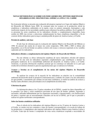 217 
NOTAS METODOLÓGICAS SOBRE LOS INDICADORES DEL SÉPTIMO OBJETIVO DE 
DESARROLLO DEL MILENIO PARA AMÉRICA LATINA Y EL CARIBE 
En el presente informe se presenta una evaluación del progreso regional en el logro del séptimo Objetivo 
de Desarrollo del Milenio hasta 2009. Se constatan tanto los avances en la producción oficial de 
estadísticas e indicadores ambientales en la región, como su carácter emergente, heterogéneo y aún 
insuficiente respecto de las necesidades analíticas para robustecer las políticas públicas. En el capítulo IV 
se presentan las series estadísticas de los indicadores oficiales y complementarios disponibles hasta 
octubre de 2009, tras revisar y seleccionar cuidadosamente las bases estadísticas disponibles a fin de 
construir dichos indicadores para la mayor cantidad posible de países de América Latina y el Caribe. 
Período de análisis y año base 
El año base de referencia para la evaluación del séptimo Objetivo de Desarrollo del Milenio es 
1990. Se procuró dar cuenta de al menos tres cortes temporales, 1990, 2000 y 2005 (o último año 
disponible), con el fin de brindar un análisis evolutivo del avance o retroceso registrado en las variables 
capturadas por los indicadores. 
Indicadores oficiales y complementarios del séptimo Objetivo de Desarrollo del Milenio 
En este informe se ofrece información estadística de nueve indicadores oficiales del séptimo 
Objetivo y de una serie de indicadores regionales complementarios que contribuyen a mostrar las 
principales tendencias de la sostenibilidad ambiental del desarrollo en América Latina y el Caribe. 
Asimismo, se presenta información estadística puntual que no constituye un indicador en sí, pero que 
resulta útil en términos ilustrativos para las argumentaciones que se realizan en el informe. 
Avances y brechas en el cumplimiento de las metas del séptimo Objetivo de Desarrollo 
del Milenio 
Se analizan los avances de la mayoría de los indicadores en relación con la sostenibilidad 
ambiental del desarrollo desde la perspectiva latinoamericana y caribeña. En cuanto a los dos indicadores 
de agua potable y saneamiento que cuentan con una meta cuantitativa, se realizó un análisis de avances y 
brechas (tanto absolutos como porcentuales) en el cumplimiento de dicha meta. 
Cobertura de países 
La información abarca a los 33 países miembros de la CEPAL, cuando los datos disponibles así 
lo permiten. Los datos y series estadísticos provienen de tres tipos de fuentes: globales, regionales y 
nacionales, utilizadas habitualmente por los organismos nacionales e internacionales, con clasificaciones 
de países y regiones que no necesariamente coinciden con las de la CEPAL, por lo que se procedió a 
realizar los ajustes territoriales correspondientes. 
Sobre las fuentes estadísticas utilizadas 
Para el cálculo de los indicadores del séptimo Objetivo en los 33 países de América Latina y 
el Caribe, se cuenta con tres conjuntos o tipos de fuentes correspondientes a la escala de trabajo de 
los productores o compiladores que reportan indicadores del séptimo Objetivo para América Latina y 
el Caribe. Cada tipo de fuente o compilador de estas series estadísticas responde a necesidades de 
 