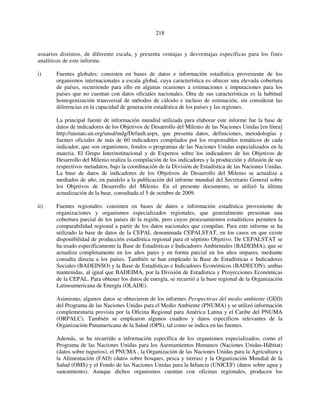 218 
usuarios distintos, de diferente escala, y presenta ventajas y desventajas específicas para los fines 
analíticos de este informe. 
i) Fuentes globales: consisten en bases de datos e información estadística proveniente de los 
organismos internacionales a escala global, cuya característica es ofrecer una elevada cobertura 
de países, recurriendo para ello en algunas ocasiones a estimaciones e imputaciones para los 
países que no cuentan con datos oficiales nacionales. Otra de sus características es la habitual 
homogenización transversal de métodos de cálculo e incluso de estimación, sin considerar las 
diferencias en la capacidad de generación estadística de los países y las regiones. 
La principal fuente de información mundial utilizada para elaborar este informe fue la base de 
datos de indicadores de los Objetivos de Desarrollo del Milenio de las Naciones Unidas [en línea] 
http://unstats.un.org/unsd/mdg/Default.aspx, que presenta datos, definiciones, metodologías y 
fuentes oficiales de más de 60 indicadores compilados por los responsables temáticos de cada 
indicador, que son organismos, fondos o programas de las Naciones Unidas especializados en la 
materia. El Grupo Interinstitucional y de Expertos sobre los indicadores de los Objetivos de 
Desarrollo del Milenio realiza la compilación de los indicadores y la producción y difusión de sus 
respectivos metadatos, bajo la coordinación de la División de Estadística de las Naciones Unidas. 
La base de datos de indicadores de los Objetivos de Desarrollo del Milenio se actualiza a 
mediados de año, en paralelo a la publicación del informe mundial del Secretario General sobre 
los Objetivos de Desarrollo del Milenio. En el presente documento, se utilizó la última 
actualización de la base, consultada el 5 de octubre de 2009. 
ii) Fuentes regionales: consisten en bases de datos e información estadística proveniente de 
organizaciones y organismos especializados regionales, que generalmente presentan una 
cobertura parcial de los países de la región, pero cuyos procesamientos estadísticos permiten la 
comparabilidad regional a partir de los datos nacionales que compilan. Para este informe se ha 
utilizado la base de datos de la CEPAL denominada CEPALSTAT, en los casos en que existe 
disponibilidad de producción estadística regional para el séptimo Objetivo. De CEPALSTAT se 
ha usado específicamente la Base de Estadísticas e Indicadores Ambientales (BADEIMA), que se 
actualiza completamente en los años pares y en forma parcial en los años impares, mediante 
consulta directa a los países. También se han empleado la Base de Estadísticas e Indicadores 
Sociales (BADEINSO) y la Base de Estadísticas e Indicadores Económicos (BADECON), ambas 
mantenidas, al igual que BADEIMA, por la División de Estadística y Proyecciones Económicas 
de la CEPAL. Para obtener los datos de energía, se recurrió a la base regional de la Organización 
Latinoamericana de Energía (OLADE). 
Asimismo, algunos datos se obtuvieron de los informes Perspectivas del medio ambiente (GEO) 
del Programa de las Naciones Unidas para el Medio Ambiente (PNUMA) y se utilizó información 
complementaria provista por la Oficina Regional para América Latina y el Caribe del PNUMA 
(ORPALC). También se emplearon algunos cuadros y datos específicos relevantes de la 
Organización Panamericana de la Salud (OPS), tal como se indica en las fuentes. 
Además, se ha recurrido a información específica de los organismos especializados, como el 
Programa de las Naciones Unidas para los Asentamientos Humanos (Naciones Unidas-Hábitat) 
(datos sobre tugurios), el PNUMA , la Organización de las Naciones Unidas para la Agricultura y 
la Alimentación (FAO) (datos sobre bosques, pesca y tierras) y la Organización Mundial de la 
Salud (OMS) y el Fondo de las Naciones Unidas para la Infancia (UNICEF) (datos sobre agua y 
saneamiento). Aunque dichos organismos cuentan con oficinas regionales, producen los 
 