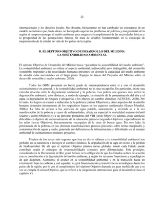 22 
internacionales y los desafíos locales. No obstante, básicamente no han cambiado las estructuras de un 
modelo económico que, hasta ahora, no ha logrado superar los problemas de pobreza y marginalidad de la 
región ni tampoco proteger el medio ambiente para asegurar el cumplimiento de las necesidades básicas y 
la prosperidad de las generaciones futuras. Se trata de desafíos fundamentales en la estrategia de 
mejoramiento de la calidad de vida de los países de la región. 
B. EL SÉPTIMO OBJETIVO DE DESARROLLO DEL MILENIO: 
LA SOSTENIBILIDAD AMBIENTAL 
El séptimo Objetivo de Desarrollo del Milenio busca “garantizar la sostenibilidad del medio ambiente”. 
La sostenibilidad ambiental se refiere al aspecto ambiental, indisociable pero distinguible, del desarrollo 
sostenible: responder a las necesidades humanas presentes sin destruir la capacidad del medio ambiente 
de atender estas necesidades en el largo plazo (Equipo de tareas del Proyecto del Milenio sobre el 
desarrollo sostenible y medio ambiente, 2005). 
Todos los ODM presentan un fuerte grado de interdependencia entre sí y con el desarrollo 
socioeconómico en general, y la sostenibilidad ambiental no es una excepción. En particular, existe una 
estrecha relación entre la degradación ambiental y la pobreza. Los pobres son quienes más sufren la 
degradación ambiental; cabe destacar, a modo de ejemplo, la situación de la contaminación del aire y el 
agua, la degradación de bosques y pesquerías o los efectos del cambio climático (ACNUDH, 2008). Por 
lo tanto, los logros en cuanto a reducción de la pobreza (primer Objetivo) y otros aspectos del desarrollo 
humano dependen íntimamente de los respectivos logros en los aspectos ambientales (Banco Mundial, 
2008a). La falta de acceso a los servicios de agua potable, saneamiento y vivienda es a la vez 
manifestación de la pobreza y causa de enfermedades, afecta en especial la mortalidad materno-infantil 
(cuarto y quinto Objetivos) y a las personas portadoras del VIH (sexto Objetivo); además, estas carencias 
dificultan el objetivo de universalización de la educación primaria (segundo Objetivo), especialmente de 
las niñas (tercer Objetivo), frecuentemente encargadas de la tarea de buscar agua. Por otro lado, la 
persistencia de la pobreza en sus distintas manifestaciones provoca presiones sobre tierras marginales y 
contaminación de aguas y suelo, generada por deficiencias de infraestructura y dificultades en el manejo 
ambiental de asentamientos humanos precarios. 
Muchos de los temas más urgentes que hoy en día se refieren a la sostenibilidad ambiental son 
globales en su naturaleza e incluyen el cambio climático, la degradación de la capa de ozono y la pérdida 
de biodiversidad. De ahí que el séptimo Objetivo plantea metas globales donde cada Estado puede 
contribuir según el principio de responsabilidades comunes pero diferenciadas. Este principio, 
consolidado en la Declaración de Río, pone énfasis en la obligación de que los Estados actúen de acuerdo 
con su contribución a la degradación del medio ambiente, y según los recursos financieros y tecnológicos 
de que disponen. Asimismo, el avance en la sostenibilidad ambiental y en la transición hacia un 
crecimiento bajo en carbono y con equidad, exigirá financiamiento y transferencias tecnológicas hacia los 
países de la región, por lo que el cumplimiento del séptimo Objetivo depende en gran medida de que a su 
vez se cumpla el octavo Objetivo, que se refiere a la cooperación internacional para el desarrollo (véase el 
capítulo V). 
 