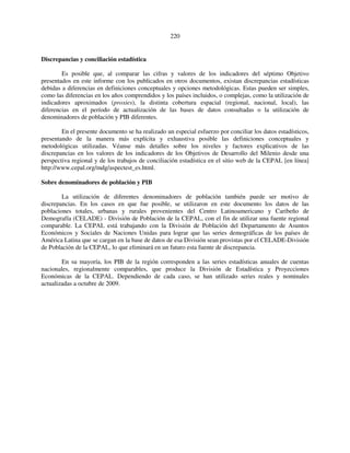 220 
Discrepancias y conciliación estadística 
Es posible que, al comparar las cifras y valores de los indicadores del séptimo Objetivo 
presentados en este informe con los publicados en otros documentos, existan discrepancias estadísticas 
debidas a diferencias en definiciones conceptuales y opciones metodológicas. Estas pueden ser simples, 
como las diferencias en los años comprendidos y los países incluidos, o complejas, como la utilización de 
indicadores aproximados (proxies), la distinta cobertura espacial (regional, nacional, local), las 
diferencias en el período de actualización de las bases de datos consultadas o la utilización de 
denominadores de población y PIB diferentes. 
En el presente documento se ha realizado un especial esfuerzo por conciliar los datos estadísticos, 
presentando de la manera más explícita y exhaustiva posible las definiciones conceptuales y 
metodológicas utilizadas. Véanse más detalles sobre los niveles y factores explicativos de las 
discrepancias en los valores de los indicadores de los Objetivos de Desarrollo del Milenio desde una 
perspectiva regional y de los trabajos de conciliación estadística en el sitio web de la CEPAL [en línea] 
http://www.cepal.org/mdg/aspectest_es.html. 
Sobre denominadores de población y PIB 
La utilización de diferentes denominadores de población también puede ser motivo de 
discrepancias. En los casos en que fue posible, se utilizaron en este documento los datos de las 
poblaciones totales, urbanas y rurales provenientes del Centro Latinoamericano y Caribeño de 
Demografía (CELADE) - División de Población de la CEPAL, con el fin de utilizar una fuente regional 
comparable. La CEPAL está trabajando con la División de Población del Departamento de Asuntos 
Económicos y Sociales de Naciones Unidas para lograr que las series demográficas de los países de 
América Latina que se cargan en la base de datos de esa División sean provistas por el CELADE-División 
de Población de la CEPAL, lo que eliminará en un futuro esta fuente de discrepancia. 
En su mayoría, los PIB de la región corresponden a las series estadísticas anuales de cuentas 
nacionales, regionalmente comparables, que produce la División de Estadística y Proyecciones 
Económicas de la CEPAL. Dependiendo de cada caso, se han utilizado series reales y nominales 
actualizadas a octubre de 2009. 
 