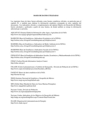 221 
BASES DE DATOS UTILIZADAS 
Las siguientes bases de datos fueron utilizadas como fuentes estadísticas oficiales, en particular para el 
capítulo IV, y también para elaborar la información estadística consignada en otros capítulos del 
documento. Los indicadores oficiales y complementarios del séptimo Objetivo de Desarrollo del Milenio 
fueron calculados y graficados a partir de estas fuentes, de donde también se extrajo la información 
adicional que se presenta. 
AQUASTAT (Sistema Global de Información sobre Agua y Agricultura de la FAO) 
http://www.fao.org/ag/ agl/aglw/aquastat/dbase/indexesp.stm 
BADECON (Base de Estadísticas e Indicadores Económicos de la CEPAL) 
http://websie.eclac.cl/sisgen/ConsultaIntegrada.asp?idAplicacion=6 
BADEIMA (Base de Estadísticas e Indicadores de Medio Ambiente de la CEPAL) 
http://websie.eclac.cl/sisgen/ConsultaIntegrada.asp?idAplicacion=2 
BADEINSO (Base de Estadísticas e Indicadores Sociales de la CEPAL) 
http://websie.eclac.cl/sisgen/ConsultaIntegrada.asp?idAplicacion=1 
CEPALSTAT (Base de Estadísticas de Indicadores Sociales, Económicos y Medioambientales de la CEPAL) 
http://websie.eclac.cl/sisgen/ConsultaIntegrada.asp 
CDIAC (Carbon Dioxide Information Analysis Center) 
http://cdiac.ornl.gov/ 
CELADE (Centro Latinoamericano y Caribeño de Demografía - División de Población de la CEPAL) 
http://www.cepal.cl/celade/proyecciones/basedatos_BD.htm 
FAOSTAT (Bases de datos estadísticos de la FAO) 
http://faostat.fao.org/ 
INEGI (Instituto Nacional de Estadística y Geografía) de México 
http://www.inegi.org.mx/inegi/default.aspx 
MPA Global (Base Mundial de Datos de Áreas Marinas Protegidas) 
http://www.mpaglobal.org/home.html 
Naciones Unidas, División de Población 
http://www.un.org/esa/population/unpop.htm 
Naciones Unidas, Indicadores de los Objetivos de Desarrollo del Milenio 
http://mdgs.un.org/unsd/mdg/Host.aspx?Content=Data/Trends.htm 
OLADE (Organización Latinoamericana de Energía) 
http://www.olade.org.ec/ 
 