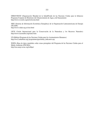 222 
OMS/UNICEF (Organización Mundial de la Salud/Fondo de las Naciones Unidas para la Infancia) 
Programa Conjunto de Monitoreo del Abastecimiento de Agua y del Saneamiento 
http://www.wssinfo.org/en/welcome.html 
SIEE (Sistema de Información Económica Energética) de la Organización Latinoamericana de Energía 
(OLADE) 
http://www.olade.org.ec/siee.html 
UICN (Unión Internacional para la Conservación de la Naturaleza y los Recursos Naturales) 
http://www.iucnredlist.org/static/stats 
UN-Hábitat (Programa de las Naciones Unidas para los Asentamientos Humanos) 
http://ww2.unhabitat.org/ programmes/guo/urban_indicators.asp 
WDPA (Base de datos mundiales sobre zonas protegidas) del Programa de las Naciones Unidas para el 
Medio Ambiente (PNUMA) 
http://sea.unep-wcmc.org/wdbpa/ 
 