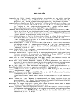 223 
BIBLIOGRAFÍA 
Acquatella, Jean (2008), “Energía y cambio climático: oportunidades para una política energética 
integrada en América Latina y el Caribe”, Documentos de proyectos, Nº 218 (LC/W.218), 
Santiago de Chile, Comisión Económica para América Latina y el Caribe (CEPAL), diciembre. 
Acquatella, Jean y Alicia Bárcena (2005), “Introducción”, Política fiscal y medio ambiente. Bases para 
una agenda común, Libros de la CEPAL, Nº 85 (LC/G.2274-P), Jean Acquatella y Alicia Bárcena 
(eds.), Santiago de Chile, Comisión Económica para América Latina y el Caribe (CEPAL), 
diciembre. Publicación de las Naciones Unidas, Nº de venta: S.05.II.G.140. 
ACNUDH (Oficina del Alto Comisionado de las Naciones Unidas para los Derechos Humanos) (2009), 
Informe de la Oficina del Alto Comisionado de las Naciones Unidas para los Derechos Humanos 
sobre la relación entre el cambio climático y los derechos humanos (A/HRC/10/61), Consejo de 
Derechos Humanos, décimo período de sesiones, 15 de enero. 
______ (2008), Reivindicar los Objetivos de Desarrollo del Milenio: un enfoque de derechos humanos, 
Nueva York. Publicación de las Naciones Unidas, Nº de venta: Sales Number: 08.XIV.6 
______ (2006), Frequently asked questions on a human rights-based approach to development 
cooperation (HR/PUB/06/8), Ginebra. 
Alonso, Victoria (2006), “Avances en la discusión sobre la ISO 26000 en América Latina: antecedentes 
para apoyar el proceso ISO”, Documentos de proyectos, Nº 87 (LC/W.87), Santiago de Chile, 
Comisión Económica para América Latina y el Caribe (CEPAL)/Sociedad Alemana de 
Cooperación Técnica (GTZ), abril. 
Anton, Donald (2008), “Is the environment a human rights issue?”, College of Law Research Paper, 
Nº 08-11, Australian National University. 
Antonissen, Mariana (2009), “Estado actual de las discusiones internacionales sobre Reducción de 
Emisiones provenientes de deforestación y degradación del bosque (REDD)” [en línea] 
http://www.gtz-cepal.cl/files/estado_actual_redd__antonissen.pdf. 
Arnell, Nigel W. (2004), “Climate change and global water resources: SRES scenarios emisions and 
socio-economic scenarios”, Global Environmental Change, vol. 14. 
Baeza, David (2007), “Tugurios, migración y objetivos de desarrollo del milenio”, serie Población y 
desarrollo, Nº 74 (LC/L.2654-P), Santiago de Chile, Comisión Económica para América Latina y 
el Caribe (CEPAL), mayo. Publicación de las Naciones Unidas, Nº de venta: S.07.II.G.03. 
Bai, Z. y otros (2008), “Proxy global assessment of land degradation”, Soil Use and Management, vol. 24. 
Banco Mundial (2008a), Informe sobre seguimiento mundial 2008, Washington, D.C. 
______ (2008b), Carbon Finance for Sustainable Development, 2008, Washington, D.C., Unidad de 
Financiamiento de Carbono. 
BID (Banco Interamericano de Desarrollo) (2008), “How to save US$ 36 billion worth of electricity 
(without turning off the lights)”, Washington, D.C. 
______ (2000), Natural Disasters in Latin America and the Caribbean: an Overview of Risk, Washington, 
D.C. 
Brasil, Gobierno del (2004), “Objetivos de Desenvolvimento do Milênio. Relatório nacional de 
acompanhamento” [en línea] http://www.ipea.gov.br/sites/000/2/pdf/Relatorio%20de%20 
Acompanhamento%20dos%20ODM%202004.pdf, septiembre. 
Brundtland, Gro Harlem (ed.) (1987), Nuestro futuro común, Comisión Mundial sobre el Medio 
Ambiente y el Desarrollo, Oxford, Oxford University Press. 
Cabrera, Jorge (2008), “Derechos de propiedad intelectual y diversidad biológica: consideraciones para 
América Latina”, Generación y protección del conocimiento: propiedad intelectual, innovación y 
desarrollo económico (LC/MEX/G.12), Jorge Martínez Piva (coord.), México, D.F., sede 
subregional de la CEPAL en México. 
 