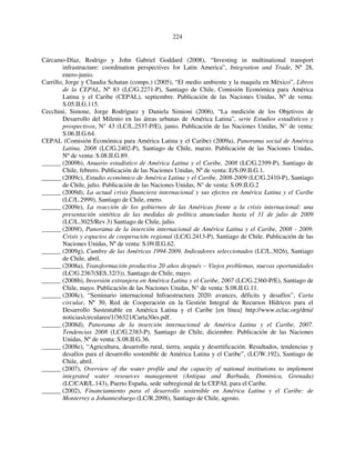 224 
Cárcamo-Díaz, Rodrigo y John Gabriel Goddard (2008), “Investing in multinational transport 
infrastructure: coordination perspectives for Latin America”, Integration and Trade, Nº 28, 
enero-junio. 
Carrillo, Jorge y Claudia Schatan (comps.) (2005), “El medio ambiente y la maquila en México”, Libros 
de la CEPAL, Nº 83 (LC/G.2271-P), Santiago de Chile, Comisión Económica para América 
Latina y el Caribe (CEPAL), septiembre. Publicación de las Naciones Unidas, Nº de venta: 
S.05.II.G.115. 
Cecchini, Simone, Jorge Rodríguez y Daniela Simioni (2006), “La medición de los Objetivos de 
Desarrollo del Milenio en las áreas urbanas de América Latina”, serie Estudios estadísticos y 
prospectivos, N° 43 (LC/L.2537-P/E), junio. Publicación de las Naciones Unidas, N° de venta: 
S.06.II.G.64. 
CEPAL (Comisión Económica para América Latina y el Caribe) (2009a), Panorama social de América 
Latina, 2008 (LC/G.2402-P), Santiago de Chile, marzo. Publicación de las Naciones Unidas, 
Nº de venta: S.08.II.G.89. 
______ (2009b), Anuario estadístico de América Latina y el Caribe, 2008 (LC/G.2399-P), Santiago de 
Chile, febrero. Publicación de las Naciones Unidas, Nº de venta: E/S.09.II.G.1. 
______ (2009c), Estudio económico de América Latina y el Caribe, 2008-2009 (LC/G.2410-P), Santiago 
de Chile, julio. Publicación de las Naciones Unidas, N° de venta: S.09.II.G.2 
______ (2009d), La actual crisis financiera internacional y sus efectos en América Latina y el Caribe 
(LC/L.2999), Santiago de Chile, enero. 
______ (2009e), La reacción de los gobiernos de las Américas frente a la crisis internacional: una 
presentación sintética de las medidas de política anunciadas hasta el 31 de julio de 2009 
(LC/L.3025/Rev.3) Santiago de Chile, julio. 
______ (2009f), Panorama de la inserción internacional de América Latina y el Caribe, 2008 - 2009. 
Crisis y espacios de cooperación regional (LC/G.2413-P), Santiago de Chile. Publicación de las 
Naciones Unidas, Nº de venta: S.09.II.G.62. 
______ (2009g), Cumbre de las Américas 1994-2009. Indicadores seleccionados (LC/L.3026), Santiago 
de Chile, abril. 
______ (2008a), Transformación productiva 20 años después – Viejos problemas, nuevas oportunidades 
(LC/G.2367(SES.32/3)), Santiago de Chile, mayo. 
______ (2008b), Inversión extranjera en América Latina y el Caribe, 2007 (LC/G.2360-P/E), Santiago de 
Chile, mayo. Publicación de las Naciones Unidas, N° de venta: S.08.II.G.11. 
______ (2008c), “Seminario internacional Infraestructura 2020: avances, déficits y desafíos”, Carta 
circular, Nº 30, Red de Cooperación en la Gestión Integral de Recursos Hídricos para el 
Desarrollo Sustentable en América Latina y el Caribe [en línea] http://www.eclac.org/drni/ 
noticias/circulares/1/36321/Carta30es.pdf. 
______ (2008d), Panorama de la inserción internacional de América Latina y el Caribe, 2007. 
Tendencias 2008 (LC/G.2383-P), Santiago de Chile, diciembre. Publicación de las Naciones 
Unidas, Nº de venta: S.08.II.G.36. 
______ (2008e), “Agricultura, desarrollo rural, tierra, sequía y desertificación. Resultados, tendencias y 
desafíos para el desarrollo sostenible de América Latina y el Caribe”, (LC/W.192), Santiago de 
Chile, abril. 
______ (2007), Overview of the water profile and the capacity of national institutions to implement 
integrated water resources management (Antigua and Barbuda, Dominica, Grenada) 
(LC/CAR/L.143), Puerto España, sede subregional de la CEPAL para el Caribe. 
______ (2002), Financiamiento para el desarrollo sostenible en América Latina y el Caribe: de 
Monterrey a Johannesburgo (LC/R.2098), Santiago de Chile, agosto. 
 