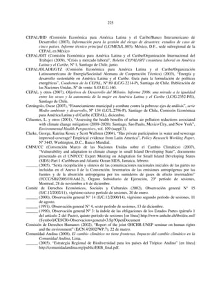 225 
CEPAL/BID (Comisión Económica para América Latina y el Caribe/Banco Interamericano de 
Desarrollo) (2007), Información para la gestión del riesgo de desastres: estudios de caso de 
cinco países. Informe técnico principal (LC/MEX/L.805), México, D.F., sede subregional de la 
CEPAL en México 
CEPAL/OIT (Comisión Económica para América Latina y el Caribe/Organización Internacional del 
Trabajo) (2009), “Crisis y mercado laboral”, Boletín CEPAL/OIT coyuntura laboral en América 
Latina y el Caribe, Nº 1, Santiago de Chile, junio. 
CEPAL/OLADE/GTZ (Comisión Económica para América Latina y el Caribe/Organización 
Latinoamericana de Energía/Sociedad Alemana de Cooperación Técnica) (2003), “Energía y 
desarrollo sustentable en América Latina y el Caribe. Guía para la formulación de políticas 
energéticas”, Cuadernos de la CEPAL, Nº 89 (LC/G.2214-P), Santiago de Chile. Publicación de 
las Naciones Unidas, Nº de venta: S.03.II.G.160. 
CEPAL y otros (2007), Objetivos de Desarrollo del Milenio. Informe 2006: una mirada a la igualdad 
entre los sexos y la autonomía de la mujer en América Latina y el Caribe (LC/G.2352-P/E), 
Santiago de Chile. 
Cetrángolo, Oscar (2007), “Financiamiento municipal y combate contra la pobreza: ejes de análisis”, serie 
Medio ambiente y desarrollo, Nº 134 (LC/L.2796-P), Santiago de Chile, Comisión Económica 
para América Latina y el Caribe (CEPAL), diciembre. 
Cifuentes, L. y otros (2001), “Assessing the health benefits of urban air pollution reductions associated 
with climate change mitigation (2000–2020): Santiago, Sao Paulo, Mexico City, and New York”, 
Environmental Health Perspectives, vol. 109 (suppl 3). 
Clarke, George, Katrina Kosec y Scott Wallsten (2004), “Has private participation in water and sewerage 
improved coverage? Empirical evidence from Latin America”, Policy Research Working Paper, 
Nº 3445, Washington, D.C., Banco Mundial. 
CMNUCC (Convención Marco de las Naciones Unidas sobre el Cambio Climático) (2007), 
“Vulnerability and adaptation to climate change in small Island Developing State”, documento 
presentado en el UNFCCC Expert Meeting on Adaptation for Small Island Developing States 
(SIDS) Part I -Caribbean and Atlantic Ocean SIDS, Jamaica, febrero. 
______ (2005), “Sexta recopilación y síntesis de las comunicaciones nacionales iniciales de las partes no 
incluidas en el Anexo I de la Convención. Inventarios de las emisiones antropógenas por las 
fuentes y de la absorción antropógena por los sumideros de gases de efecto invernadero” 
(FCCC/SBI/2005/18/Add.2), Órgano Subsidiario de Ejecución, 23º período de sesiones, 
Montreal, 28 de noviembre a 6 de diciembre. 
Comité de Derechos Económicos, Sociales y Culturales (2002), Observación general N° 15 
(E/C.12/2002/11), vigésimo octavo período de sesiones, 20 de enero. 
______ (2000), Observación general N° 14 (E/C.12/2000/14), vigésimo segundo período de sesiones, 11 
de agosto. 
______ (1991), Observación general N° 4, sexto período de sesiones, 13 de diciembre. 
______ (1990), Observación general Nº 3: la índole de las obligaciones de los Estados Partes (párrafo 1 
del artículo 2 del Pacto), quinto período de sesiones [en línea] http://www.unhchr.ch/tbs/doc.nsf/ 
(Symbol)/CESCR+Observacion+general+3.Sp?OpenDocument 
Comisión de Derechos Humanos (2002), “Report of the joint OHCHR-UNEP seminar on human rights 
and the environment” (E/CN.4/2002/WP.7), 22 de marzo. 
Comunidad Andina (2008), El cambio climático no tiene fronteras. Impacto del cambio climático en la 
Comunidad Andina, Lima. 
______ (2005), “Estrategia Regional de Biodiversidad para los países del Trópico Andino” [en línea] 
http://comunidadandina.org/public/ERB_final.pdf. 
 