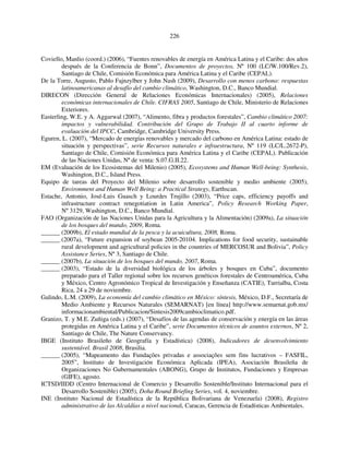 226 
Coviello, Manlio (coord.) (2006), “Fuentes renovables de energía en América Latina y el Caribe: dos años 
después de la Conferencia de Bonn”, Documentos de proyectos, Nº 100 (LC/W.100/Rev.2), 
Santiago de Chile, Comisión Económica para América Latina y el Caribe (CEPAL). 
De la Torre, Augusto, Pablo Fajnzylber y John Nash (2009), Desarrollo con menos carbono: respuestas 
latinoamericanas al desafío del cambio climático, Washington, D.C., Banco Mundial. 
DIRECON (Dirección General de Relaciones Económicas Internacionales) (2005), Relaciones 
económicas internacionales de Chile. CIFRAS 2005, Santiago de Chile, Ministerio de Relaciones 
Exteriores. 
Easterling, W.E. y A. Aggarwal (2007), “Alimento, fibra y productos forestales”, Cambio climático 2007: 
impactos y vulnerabilidad. Contribución del Grupo de Trabajo II al cuarto informe de 
evaluación del IPCC, Cambridge, Cambridge University Press. 
Eguren, L. (2007), “Mercado de energías renovables y mercado del carbono en América Latina: estado de 
situación y perspectivas”, serie Recursos naturales e infraestructura, Nº 119 (LC/L.2672-P), 
Santiago de Chile, Comisión Económica para América Latina y el Caribe (CEPAL). Publicación 
de las Naciones Unidas, Nº de venta: S.07.G.II.22. 
EM (Evaluación de los Ecosistemas del Milenio) (2005), Ecosystems and Human Well-being: Synthesis, 
Washington, D.C., Island Press. 
Equipo de tareas del Proyecto del Milenio sobre desarrollo sostenible y medio ambiente (2005), 
Environment and Human Well Being: a Practical Strategy, Earthscan. 
Estache, Antonio, José-Luis Guasch y Lourdes Trujillo (2003), “Price caps, efficiency payoffs and 
infrastructure contract renegotiation in Latin America”, Policy Research Working Paper, 
Nº 3129, Washington, D.C., Banco Mundial. 
FAO (Organización de las Naciones Unidas para la Agricultura y la Alimentación) (2009a), La situación 
de los bosques del mundo, 2009, Roma. 
______ (2009b), El estado mundial de la pesca y la acuicultura, 2008, Roma. 
______ (2007a), “Future expansion of soybean 2005-20104. Implications for food security, sustainable 
rural development and agricultural policies in the countries of MERCOSUR and Bolivia”, Policy 
Assistance Series, Nº 3, Santiago de Chile. 
______ (2007b), La situación de los bosques del mundo, 2007, Roma. 
______ (2003), “Estado de la diversidad biológica de los árboles y bosques en Cuba”, documento 
preparado para el Taller regional sobre los recursos genéticos forestales de Centroamérica, Cuba 
y México, Centro Agronómico Tropical de Investigación y Enseñanza (CATIE), Turrialba, Costa 
Rica, 24 a 29 de noviembre. 
Galindo, L.M. (2009), La economía del cambio climático en México: síntesis, México, D.F., Secretaría de 
Medio Ambiente y Recursos Naturales (SEMARNAT) [en línea] http://www.semarnat.gob.mx/ 
informacionambiental/Publicacion/Sintesis2009cambioclimatico.pdf. 
Granizo, T. y M.E. Zuñiga (eds.) (2007), “Desafíos de las agendas de conservación y energía en las áreas 
protegidas en América Latina y el Caribe”, serie Documentos técnicos de asuntos externos, Nº 2, 
Santiago de Chile, The Nature Conservancy. 
IBGE (Instituto Brasileño de Geografía y Estadística) (2008), Indicadores de desenvolvimiento 
sustentável. Brasil 2008, Brasilia. 
______ (2005), “Mapeamento das Fundações privadas e associações sem fins lucrativos – FASFIL, 
2005”, Instituto de Investigación Económica Aplicada (IPEA), Asociación Brasileña de 
Organizaciones No Gubernamentales (ABONG), Grupo de Institutos, Fundaciones y Empresas 
(GIFE), agosto. 
ICTSD/IIDD (Centro Internacional de Comercio y Desarrollo Sostenible/Instituto Internacional para el 
Desarrollo Sostenible) (2005), Doha Round Briefing Series, vol. 4, noviembre. 
INE (Instituto Nacional de Estadística de la República Bolivariana de Venezuela) (2008), Registro 
administrativo de las Alcaldías a nivel nacional, Caracas, Gerencia de Estadísticas Ambientales. 
 