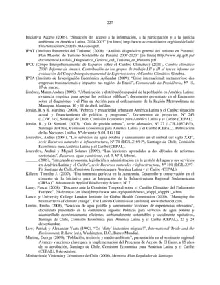 227 
Iniciativa Acceso (2005), “Situación del acceso a la información, a la participación y a la justicia 
ambiental en América Latina, 2004-2005” [en línea] http://www.accessinitiative.org/sites/default/ 
files/Situación%20del%20Acceso.pdf. 
IPAT (Instituto Panameño del Turismo) (2008), “Análisis diagnóstico general del turismo en Panamá; 
Plan Maestro de Turismo Sostenible de Panamá 2007-2020” [en línea] http://www.atp.gob.pa/ 
documentos/Analisis_Diagnostico_General_del_Turismo_en_Panama.pdf. 
IPCC (Grupo Intergubernamental de Expertos sobre el Cambio Climático) (2001), Cambio climático 
2001: Informe de síntesis. Contribución de los grupos de trabajo I,II y III al tercer informe de 
evaluación del Grupo Intergubernamental de Expertos sobre el Cambio Climático, Ginebra. 
IPEA (Instituto de Investigación Económica Aplicada) (2009), “Crise internacional: metamorfose das 
empresas transnacionais e impactos nas regiões do Brasil”, Comunicado da Presidência, Nº 18, 
17 de marzo. 
Jiménez, Maren Andrea (2009), “Urbanización y distribución espacial de la población en América Latina: 
evidencia empírica para apoyar las políticas públicas”, documento presentado en el Encuentro 
sobre el diagnóstico y el Plan de Acción para el ordenamiento de la Región Metropolitana de 
Managua, Managua, 10 y 11 de abril, inédito. 
Jordán, R. y R. Martínez (2009), “Pobreza y precariedad urbana en América Latina y el Caribe: situación 
actual y financiamiento de políticas y programas”, Documentos de proyectos, Nº 245 
(LC/W.245), Santiago de Chile, Comisión Económica para América Latina y el Caribe (CEPAL). 
Jordán, R. y D. Simioni, (2003), “Guía de gestión urbana”, serie Manuales, Nº 27 (LC/L.1957-P/E), 
Santiago de Chile, Comisión Económica para América Latina y el Caribe (CEPAL). Publicación 
de las Naciones Unidas, Nº de venta: S.03.II.G.114. 
Jouravlev, Andrei (2004), “Los servicios de agua potable y saneamiento en el umbral del siglo XXI”, 
serie Recursos naturales e infraestructura, Nº 74 (LC/L.2169-P), Santiago de Chile, Comisión 
Económica para América Latina y el Caribe (CEPAL). 
Jouravlev, Andrei y Miguel Solanes (2009), “Las lecciones aprendidas a dos décadas de reformas 
sectoriales”, Recursos, agua y ambiente, vol. 3, Nº 4, febrero. 
______ (2005), “Integrando economía, legislación y administración en la gestión del agua y sus servicios 
en América Latina y el Caribe”, serie Recursos naturales e infraestructura, Nº 101 (LC/L.2397- 
P), Santiago de Chile, Comisión Económica para América Latina y el Caribe (CEPAL). 
Killeen, Timothy J. (2007), “Una tormenta perfecta en la Amazonía. Desarrollo y conservación en el 
contexto de la Iniciativa para la Integración de la Infraestructura Regional Sudamericana 
(IIRSA)”, Advances in Applied Biodiversity Science, Nº 7. 
Lamy, Pascal (2008), “Discurso ante la Comisión Temporal sobre el Cambio Climático del Parlamento 
Europeo”, 29 de mayo [en línea] http://www.wto.org/spanish/news_s/sppl_s/sppl91_s.htm. 
Lancet y University College London Institute for Global Health Commission (2009), “Managing the 
health effects of climate change”, The Lancets Commission [en línea] www.thelancet.com. 
Lentini, Emilio (2008), “Servicios de agua potable y saneamiento: lecciones de experiencias relevantes”, 
documento presentado en la conferencia regional Políticas para servicios de agua potable y 
alcantarillado económicamente eficientes, ambientalmente sustentables y socialmente equitativos, 
Santiago de Chile, Comisión Económica para América Latina y el Caribe (CEPAL), 23 y 24 
de septiembre. 
Low, Patrick y Alexander Yeats (1992), “Do ‘dirty’ industries migrate?”, International Trade and the 
Environment, P. Low (ed.), Washington, D.C., Banco Mundial. 
Martine, George (2009), “Población, territorio y medio ambiente”, presentación en el seminario regional 
Avances y acciones clave para la implementación del Programa de Acción de El Cairo, a 15 años 
de su aprobación, Santiago de Chile, Comisión Económica para América Latina y el Caribe 
(CEPAL), 8 de octubre. 
Ministerio de Vivienda y Urbanismo de Chile (2008), Memoria Plan Regulador de Santiago. 
 
