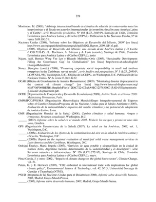 228 
Mortimore, M. (2009), “Arbitraje internacional basado en cláusulas de solución de controversias entre los 
inversionistas y el Estado en acuerdos internacionales de inversión: desafíos para América Latina 
y el Caribe”, serie Desarrollo productivo, Nº 188 (LC/L.3049-P), Santiago de Chile, Comisión 
Económica para América Latina y el Caribe (CEPAL). Publicación de las Naciones Unidas, Nº de 
venta: S.09.II.G.51. 
Naciones Unidas (2009), “Informe sobre los Objetivos de Desarrollo del Milenio, 2009” [en línea] 
http://www.un.org/spanish/millenniumgoals/pdf/MDG_Report_2009_SP_r3.pdf. 
______ (2005), Objetivos de Desarrollo del Milenio: una mirada desde América Latina y el Caribe 
(LC/G.2331-P), J.L. Machinea, A. Bárcena y A. León (coords.), Santiago de Chile, Comisión 
Económica para América Latina y el Caribe (CEPAL), junio. 
Najam, Adil, Bernice Wing Yee Lee y Ricardo Meléndez-Ortiz (2003), “Sustainable Development: 
Filling the Governance Gap for Globalisation” [en línea] http://www.ub.edu/obsglob/ 
DialogoMelen.html. 
Nunez, Georgina (coord.) (2008), “Promoting corporate social responsibility in small and medium 
enterprises in the Caribbean: survey results”, serie Studies and perspectives, Nº 3 (LC/L.2930-P; 
LC/WAS/L.98), Washington, D.C., Oficina de la CEPAL en Washington, D.C. Publicación de las 
Naciones Unidas, Nº de venta: E.08.II.G.62. 
OCAH (Oficina de Coordinación de Asuntos Humanitarios) (2009), “Monitoring disaster displacement in 
the context of climate change” [en línea] http://www.internal-displacement.org/ 
8025708F004BE3B1/(httpInfoFiles)/12E8C7224C2A6A9EC125763900315AD4/$file/monitorin 
g-disaster-displacement.pdf. 
OCDE (Organización de Cooperación y Desarrollo Económicos) (2009), Aid for Trade at a Glance 2009: 
Maintaining Momentum, París. 
OMM/IPCC/PNUMA (Organización Meteorológica Mundial/Grupo Intergubernamental de Expertos 
sobre el Cambio Climático/Programa de las Naciones Unidas para el Medio Ambiente) (2007), 
Evaluación de la vulnerabilidad e impactos del cambio climático y del potencial de adaptación 
de América Latina, Lima. 
OMS (Organización Mundial de la Salud) (2008), Cambio climático y salud humana: riesgos y 
respuestas. Resumen actualizado, Washington, D.C. 
______ (2002), Informe sobre la salud en el mundo 2002. Reducir los riesgos y promover una vida 
sana, Ginebra. 
OPS (Organización Panamericana de la Salud) (2007), La salud en las Américas, 2007, vol. 1, 
Washington, D.C. 
______ (2005a), Evaluación de los efectos de la contaminación del aire en la salud de América Latina y 
el Caribe, Washington, D.C. 
______ (2005b), Report on the regional evaluation of municipal solid waste management services in 
Latin America and the Caribbean, Washington, D.C. 
Ordoqui Urcelay, María Begoña (2007), “Servicios de agua potable y alcantarillado en la ciudad de 
Buenos Aires, Argentina: factores determinantes de la sustentabilidad y el desempeño”, serie 
Recursos naturales e infraestructura, Nº 126 (LC/L.2751-P), Santiago de Chile, Comisión 
Económica para América Latina y el Caribe (CEPAL), mayo. 
Pérez-García, J. y otros (2002), “Impacts of climate change on the global forest sector”, Climate Change, 
vol. 54. 
Peters, G. y E. Hertwich (2007), “CO2 embodied in international trade with implications for global 
climate policy”, Environmental Science & Technology, vol. 42, Nº 5, Universidad Noruega de 
Ciencias y Tecnología (NTNU). 
PNUD (Programa de las Naciones Unidas para el Desarrollo) (2008), Informe sobre desarrollo humano, 
2008, Madrid, Grupo Mundi-Prensa. 
______ (2007), Informe sobre desarrollo humano, 2007, Madrid, Grupo Mundi-Prensa. 
 