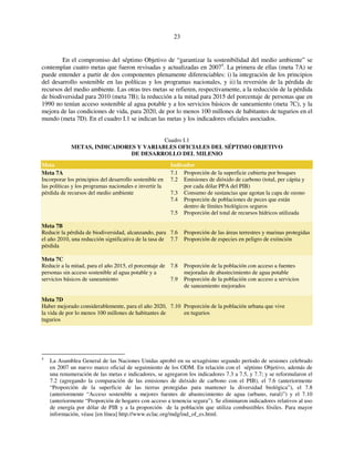 23 
En el compromiso del séptimo Objetivo de “garantizar la sostenibilidad del medio ambiente” se 
contemplan cuatro metas que fueron revisadas y actualizadas en 20074. La primera de ellas (meta 7A) se 
puede entender a partir de dos componentes plenamente diferenciables: i) la integración de los principios 
del desarrollo sostenible en las políticas y los programas nacionales, y ii) la reversión de la pérdida de 
recursos del medio ambiente. Las otras tres metas se refieren, respectivamente, a la reducción de la pérdida 
de biodiversidad para 2010 (meta 7B); la reducción a la mitad para 2015 del porcentaje de personas que en 
1990 no tenían acceso sostenible al agua potable y a los servicios básicos de saneamiento (meta 7C), y la 
mejora de las condiciones de vida, para 2020, de por lo menos 100 millones de habitantes de tugurios en el 
mundo (meta 7D). En el cuadro I.1 se indican las metas y los indicadores oficiales asociados. 
Cuadro I.1 
METAS, INDICADORES Y VARIABLES OFICIALES DEL SÉPTIMO OBJETIVO 
DE DESARROLLO DEL MILENIO 
Meta Indicador 
Meta 7A 
Incorporar los principios del desarrollo sostenible en 
las políticas y los programas nacionales e invertir la 
pérdida de recursos del medio ambiente 
7.1 Proporción de la superficie cubierta por bosques 
7.2 Emisiones de dióxido de carbono (total, per cápita y 
por cada dólar PPA del PIB) 
7.3 Consumo de sustancias que agotan la capa de ozono 
7.4 Proporción de poblaciones de peces que están 
dentro de límites biológicos seguros 
7.5 Proporción del total de recursos hídricos utilizada 
Meta 7B 
Reducir la pérdida de biodiversidad, alcanzando, para 
el año 2010, una reducción significativa de la tasa de 
pérdida 
7.6 Proporción de las áreas terrestres y marinas protegidas 
7.7 Proporción de especies en peligro de extinción 
Meta 7C 
Reducir a la mitad, para el año 2015, el porcentaje de 
personas sin acceso sostenible al agua potable y a 
servicios básicos de saneamiento 
7.8 Proporción de la población con acceso a fuentes 
mejoradas de abastecimiento de agua potable 
7.9 Proporción de la población con acceso a servicios 
de saneamiento mejorados 
Meta 7D 
Haber mejorado considerablemente, para el año 2020, 
la vida de por lo menos 100 millones de habitantes de 
tugurios 
7.10 Proporción de la población urbana que vive 
en tugurios 
4 La Asamblea General de las Naciones Unidas aprobó en su sexagésimo segundo período de sesiones celebrado 
en 2007 un nuevo marco oficial de seguimiento de los ODM. En relación con el séptimo Objetivo, además de 
una renumeración de las metas e indicadores, se agregaron los indicadores 7.3 a 7.5, y 7.7; y se reformularon el 
7.2 (agregando la comparación de las emisiones de dióxido de carbono con el PIB), el 7.6 (anteriormente 
“Proporción de la superficie de las tierras protegidas para mantener la diversidad biológica”), el 7.8 
(anteriormente “Acceso sostenible a mejores fuentes de abastecimiento de agua (urbano, rural)”) y el 7.10 
(anteriormente “Proporción de hogares con acceso a tenencia segura”). Se eliminaron indicadores relativos al uso 
de energía por dólar de PIB y a la proporción de la población que utiliza combustibles fósiles. Para mayor 
información, véase [en línea] http://www.eclac.org/mdg/ind_of_es.html. 
 
