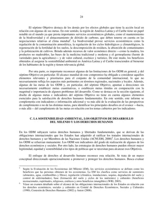 24 
El séptimo Objetivo destaca de los demás por los efectos globales que tiene la acción local en 
relación con algunas de sus metas. En este sentido, la región de América Latina y el Caribe tiene un papel 
notable en el mundo ya que presta importantes servicios ecosistémicos globales, como el mantenimiento 
de la biodiversidad y el almacenamiento de dióxido de carbono, que deben tenerse en cuenta en las 
negociaciones relativas al clima mundial5. La biodiversidad provee servicios ecosistémicos como la 
regulación de la contaminación atmosférica, la regulación de los ciclos hidrológicos y climatológicos, la 
regeneración de la fertilidad de los suelos, la descomposición de residuos, la absorción de contaminantes 
y la polinización de cultivos. Brinda además recursos de valor económico directo —como la madera, los 
productos no maderables, las bases de la medicina tradicional y moderna y el germoplasma (fuente de 
variedades para la agricultura)— y de valor cultural, escénico y turístico. De este modo, los beneficios 
obtenidos al asegurar la sostenibilidad ambiental en América Latina y el Caribe transcienden al bienestar 
de los habitantes de la región y tienen relevancia global. 
Por otra parte, es importante reconocer algunas de las limitaciones de los ODM en general, y del 
séptimo Objetivo en particular. El alcance mundial de este compromiso ha obligado a considerar aquellos 
elementos relevantes y prioritarios para el conjunto de la comunidad internacional, lo que no 
necesariamente refleja los aspectos más pertinentes en términos regionales, nacionales y locales. Además, 
algunas de las metas de los ODM y, en particular, del séptimo Objetivo, apuntan a direcciones sin 
necesariamente establecer metas cuantitativas, o establecen metas tímidas en comparación con la 
magnitud e importancia de algunos problemas del desarrollo. Como se destaca en la sección siguiente, el 
diseño de algunas metas e indicadores del séptimo Objetivo no tiene en cuenta algunos elementos 
esenciales para la satisfacción de derechos humanos fundamentales. En este sentido, este informe se 
complementa con indicadores e información adicional y va más allá de la evaluación de las perspectivas 
de cumplimiento o no de las distintas metas, para identificar los principales desafíos en el avance —hacia, 
o más allá— del cumplimiento de las metas en relación con los temas cubiertos por los indicadores. 
C. LA SOSTENIBILIDAD AMBIENTAL, LOS OBJETIVOS DE DESARROLLO 
DEL MILENIO Y LOS DERECHOS HUMANOS 
En los ODM subyacen varios derechos humanos y libertades fundamentales, que se derivan de las 
obligaciones internacionales que los Estados han adquirido al ratificar los tratados internacionales de 
derechos humanos y ser Miembros de las Naciones Unidas (ACNUDH, 2008)6. Los derechos humanos y 
los ODM se refuerzan mutuamente. Los ODM son indicadores del grado de realización de algunos de los 
derechos económicos y sociales. Por otro lado, las estrategias de derechos humanos pueden ofrecer mayor 
legitimidad, equidad y sostenibilidad a los tipos de políticas que se necesitan para alcanzar esos Objetivos. 
El enfoque de derechos al desarrollo humano reconoce esta relación. Se trata de un marco 
conceptual direccionado operacionalmente a promover y proteger los derechos humanos. Busca evaluar 
5 Según la Evaluación de los Ecosistemas del Milenio (EM), los servicios ecosistémicos se definen como los 
beneficios que las personas obtienen de los ecosistemas. La EM los clasifica como servicios de suministro 
(alimentos, agua, combustibles y fibras), regulación (climática, inundaciones, sequías, degradación del suelo y 
control de enfermedades), base (formación del suelo y ciclos de los nutrientes) y culturales (beneficios 
recreacionales, espirituales, religiosos, estéticos y otros beneficios intangibles) (WRI, 2003). 
6 Véase un examen detallado sobre el alcance de las obligaciones internacionales de los Estados en relación con 
los derechos económicos, sociales y culturales en Comité de Derechos Económicos, Sociales y Culturales 
(1990), Comisión de Derechos Humanos (2002) y Anton (2008). 
 