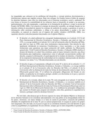 25 
las inequidades que subyacen en los problemas del desarrollo, y corregir prácticas discriminatorias y 
distribuciones injustas que impiden avanzar. Bajo este enfoque, los Estados tienen el deber de asegurar 
los derechos humanos, entre ellos los relacionados con el bienestar económico, social y ambiental. De 
esta forma se favorece la sostenibilidad de los esfuerzos hacia el desarrollo al ayudar a las personas, 
particularmente a los más marginados, a participar en la formulación de políticas y exigir la acción del 
Estado (ACNUDH, 2006). Con relación al concepto de desarrollo sostenible, un enfoque basado en los 
derechos enfatiza la necesidad de mejorar los sistemas de rendición de cuentas y garantizar el acceso a 
información sobre cuestiones ambientales, y obliga a los países desarrollados a ayudar a los más 
vulnerables, en especial en relación con el impacto del cambio climático (ACNUDH, 2008). Los 
siguientes derechos están directamente relacionados con el séptimo Objetivo: 
• El derecho a la salud ambiental fue consagrado fundamentalmente en el artículo 12.2 b) del 
Pacto Internacional de Derechos Económicos, Sociales y Culturales, que entró en vigor en 
1976, y se recoge también en el artículo 24.2 c) de la Convención sobre los Derechos del Niño, 
que entró en vigor en 1990, entre otros instrumentos internacionales. Este derecho ha sido 
igualmente introducido en numerosas Constituciones y leyes nacionales y se han creado 
instituciones para garantizar una mejor protección del medio ambiente. La Observación 
general núm. 14 del Comité de Derechos Económicos, Sociales y Culturales (2000) clarifica el 
alcance del derecho a la salud. Esta constituye, junto al marco normativo descrito, una eficaz 
herramienta para implementar compromisos como el adecuado reconocimiento jurídico del 
derecho, asegurar la información y la participación de los titulares de derechos, o beneficiarse 
de la cooperación internacional de conformidad con los estándares internacionales de derechos 
humanos. Las metas 7.A y 7.B están relacionadas con este derecho. 
• El derecho al agua y al saneamiento, reflejado en la meta 7C se deriva de los artículos 11 y 12 
del Pacto Internacional de Derechos Económicos, Sociales y Culturales, y se recoge también 
en el artículo 27 de la Convención sobre los Derechos del Niño y el artículo 14 de la 
Convención sobre la eliminación de todas las formas de discriminación contra la mujer. En la 
Observación general núm. 15 se definen las principales obligaciones del Estado en este 
ámbito, en particular las de respetar, proteger, atender y no discriminar en el goce y ejercicio 
de este derecho7 (véase el recuadro I.1). 
• El derecho a la vivienda, objeto de la meta 7D, está consagrado en el artículo 11 del Pacto 
Internacional de Derechos Económicos, Sociales y Culturales, y se reconoce también en el 
artículo 27 de la Convención sobre los Derechos del Niño y el artículo 5 de la Convención 
Internacional sobre la Eliminación de todas las Formas de Discriminación Racial que entró en 
vigor en 1969. En la Observación General núm. 4 se establecen las principales obligaciones 
que asumen los Estados para asegurar este derecho, entre ellas, garantizar la seguridad de la 
tenencia y proteger contra los desalojos forzosos8. 
Por otro lado, cabe destacar que en diversos aspectos las metas del séptimo Objetivo se distancian 
de los derechos humanos al no considerar adecuadamente a los más pobres ni las desigualdades dentro de 
los países. Asimismo, son metas tímidas si se tiene en cuenta la gravedad y extensión del problema 
abordado. El cumplimiento de la meta 7C, por su carácter proporcional, no asegura la ayuda a los grupos 
más marginados. Por otro lado, en el acceso al agua no se consideran elementos clave del derecho al agua 
como la asequibilidad y la regularidad. En este informe, siempre que los datos disponibles lo permiten, se 
7 Véase Comité de Derechos Económicos, Sociales y Culturales (2002) y ACNUDH (2008). 
8 Véase Comité de Derechos Económicos, Sociales y Culturales (1991). 
 
