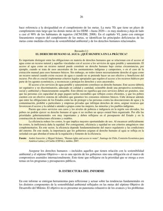 26 
hace referencia a la desigualdad en el cumplimiento de las metas. La meta 7D, que tiene un plazo de 
cumplimiento más largo que las demás metas de los ODM —hasta 2020— es muy modesta y deja de lado 
a casi el 90% de los habitantes de tugurios (ACNUDH, 2008). En el capítulo VI, junto con entregar 
lineamientos respecto del cumplimiento de las metas, se identifican las principales deficiencias de las 
metas como medidas efectivas de sostenibilidad ambiental y de los derechos humanos relacionados. 
Recuadro I.1 
EL DERECHO HUMANO AL AGUA: ¿QUÉ SIGNIFICA EN LA PRÁCTICA? 
Es importante distinguir entre las obligaciones en materia de derechos humanos que se relacionan con el acceso al 
agua como un recurso natural y aquellas vinculadas con el acceso a los servicios de agua potable y saneamiento. El 
acceso al agua como un recurso natural puede constituir un derecho humano bajo ciertas circunstancias, por 
ejemplo, cuando se trata de usos ancestrales de los asentamientos indígenas y campesinos, o en el caso de la 
extracción manual para usos humanos básicos. Sin embargo, no todos tienen necesariamente derecho al agua como 
un recurso natural cuando existe escasez de agua o cuando no se pretende hacer un uso efectivo y beneficioso del 
recurso. Por ello es crucial implementar criterios legales apropiados que regulen el acceso a los recursos hídricos por 
parte de los agentes económicos, y reconozcan y protejan los derechos y usos ancestrales. 
El acceso a los servicios de agua potable y saneamiento constituye un derecho humano. Este acceso debería 
ser equitativo y no discriminatorio, adecuado en calidad y cantidad, sostenible desde una perspectiva económica, 
social y ambiental y financieramente asequible. Esto último no significa que esos servicios deben ser gratuitos, sino 
que las personas con capacidad de pago paguen tarifas razonables que reflejen costos eficientes, y que los pobres 
cuenten con un efectivo sistema de subsidios que garantice los consumos mínimos básicos. Cabe destacar además 
que entre las obligaciones de los Estados están las de proteger a las personas contra las desconexiones de agua y la 
contaminación, prohibir a particulares y empresas privadas que infrinjan derechos de otros, asignar recursos que 
favorezcan el acceso y la calidad o atender a grupos como las mujeres, las minorías y los pueblos indígenas. 
Puesto que estos servicios son caros y los niveles de pobreza e indigencia en la región son elevados, los 
pobres no podrán ejercer su derecho humano al agua si no reciben un apoyo estatal bien organizado. Por ello las 
prioridades gubernamentales son muy importantes y deben reflejarse en el presupuesto del Estado y en la 
construcción de instituciones eficientes y estables. 
La eficiencia reduce los costos, lo que implica mayores oportunidades de uso. Al encarecer artificialmente 
los costos, la ineficiencia daña la equidad. Por consiguiente, eficiencia y equidad no son criterios antagónicos sino 
complementarios. En este sector, la eficiencia depende fundamentalmente del marco regulatorio y las condiciones 
del entorno. De este modo, la importancia que los gobiernos asignan al derecho humano al agua se refleja en la 
seriedad con que abordan el tema de la regulación y fomento de la eficiencia. 
Fuente: Andrei Jouravlev y Miguel Solanes, “Human rights and access to water”, Santiago de Chile, Comisión Económica para 
América Latina y el Caribe (CEPAL), inédito, 2007. 
Asegurar los derechos humanos —incluidos aquellos que tienen relación con la sostenibilidad 
ambiental y el séptimo Objetivo— no es una opción de los gobiernos sino una obligación en el marco de 
compromisos asumidos internacionalmente. Esto tiene que reflejarse en la prioridad que se otorga a esos 
temas en los programas y presupuestos públicos. 
D. ESTRUCTURA DEL INFORME 
En este informe se entregan herramientas para reflexionar y actuar sobre las tendencias fundamentales en 
los distintos componentes de la sostenibilidad ambiental reflejados en las metas del séptimo Objetivo de 
Desarrollo del Milenio. El objetivo no es presentar un panorama exhaustivo de los avances y los problemas 
 
