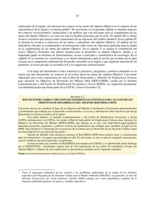 27 
ambientales de la región, sino destacar los avances en las metas del séptimo Objetivo en el contexto de las 
características de la región y el entorno global9. De esta forma, en el siguiente capítulo se abordan aspectos 
del contexto socioeconómico, institucional y de políticas que son relevantes para el cumplimiento de las 
metas del séptimo Objetivo, así como los nuevos desafíos generados por la crisis. El capítulo III se refiere 
al nuevo escenario que emerge como consecuencia de las urgencias del cambio climático. En el capítulo IV 
se ilustran los avances y retrocesos de las metas e indicadores del séptimo Objetivo. El análisis de los 
indicadores oficiales se complementa con información sobre temas de relevancia particular para la región 
en el cumplimiento de las metas del séptimo Objetivo. En el capítulo V se analiza la contribución del 
octavo Objetivo (Fomentar una alianza mundial para el desarrollo) al séptimo Objetivo, debido a su 
importante papel en términos de financiamiento, acceso a mercados y transferencia de tecnología. En el 
capítulo VI se resumen las conclusiones y se ofrecen lineamientos para la acción que resultan claves para 
avanzar en el componente ambiental del desarrollo sostenible en la región y que requieren atención de los 
gobiernos, el sector privado, la sociedad civil y los organismos internacionales. 
A lo largo del documento se hace referencia a proyectos, programas y políticas adoptados en la 
región que han demostrado ser exitosos en el avance hacia las metas del séptimo Objetivo. Una fuente 
importante para estas experiencias ha sido la Red de Intercambio y Difusión de Experiencias Exitosas 
para Alcanzar los Objetivos de Desarrollo del Milenio (Red IDEEA-ODM), creada por el Instituto 
Latinoamericano y del Caribe de Planificación Económica y Social (ILPES), un organismo permanente 
con identidad propia que forma parte de la CEPAL (véase el recuadro I.2). 
Recuadro I.2 
RED DE INTERCAMBIO Y DIFUSIÓN DE EXPERIENCIAS EXITOSAS PARA ALCANZAR LOS 
OBJETIVOS DE DESARROLLO DEL MILENIO (RED IDEEA-ODM) 
Una forma efectiva de contribuir al logro de los Objetivos del Milenio es facilitando a funcionarios gubernamentales 
y profesionales que trabajan por el desarrollo socioeconómico, el acceso a información sobre iniciativas que hayan 
demostrado ser exitosas en países de la región. 
Con dicho objetivo, el Instituto Latinoamericano y del Caribe de Planificación Económica y Social 
(ILPES), perteneciente a la CEPAL, ha creado la Red de Intercambio de Experiencias Exitosas para Alcanzar los 
Objetivos de Desarrollo del Milenio (IDEEA-ODM), que alberga en su sitio web (http://ideea.cepal.org/ideea/ 
ideea.htm) proyectos, programas y políticas exitosas de instituciones que trabajan para contribuir al logro de los 
ODM. Esta iniciativa es financiada por un proyecto de la Cuenta para el Desarrollo de las Naciones Unidas (véase 
[en línea] http://www.un.org/esa/devaccount/). 
Además de difundir estas iniciativas exitosas, la Red IDEEA-ODM busca generar lazos y comunicación 
entre las instituciones y los países que participan en ella. De este modo, no solo se trata de compartir conocimiento, 
sino de establecer una red de personas y experiencias. 
La base de datos que sustenta a la Red IDEEA está alojada en la CEPAL y es administrada desde Santiago 
por el ILPES/CEPAL. Actualmente registra más de 130 experiencias, de las cuales 25 contribuyen al logro del 
séptimo Objetivo. Algunas de estas experiencias se presentan en recuadros en los siguientes capítulos. 
Fuente: Comisión Económica para América Latina y el Caribe (CEPAL). 
9 Véase el panorama exhaustivo de los avances y los problemas ambientales de la región en los informes 
específicos del Programa de las Naciones Unidas para el Medio Ambiente (PNUMA); en particular, la serie de 
informes Perspectivas del medio ambiente mundial (GEO) entrega una visión panorámica completa de la 
situación ambiental regional y de países y ciudades específicos. 
 