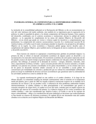 29 
Capítulo II 
PANORAMA GENERAL: EL CONTEXTO PARA LA SOSTENIBILIDAD AMBIENTAL 
EN AMÉRICA LATINA Y EL CARIBE 
La inclusión de la sostenibilidad ambiental en la Declaración del Milenio se dio en reconocimiento no 
solo del valor intrínseco del medio ambiente, sino también de su importancia para la superación de la 
pobreza, la salud, la igualdad de género y los demás componentes del bienestar humano. Estos aspectos 
del desarrollo, combinados con el contexto económico e institucional, afectan la calidad del medio 
ambiente —y la capacidad de cumplimiento de las metas del séptimo Objetivo de Desarrollo del 
Milenio— en un círculo que puede ser vicioso o virtuoso según los incentivos y comportamientos que 
predominen. La comprensión del contexto socioeconómico (sección A) e institucional (sección B) de 
América Latina y el Caribe es por lo tanto crucial para entender la situación y las perspectivas del séptimo 
Objetivo en la región. La crisis económica y financiera global agrega nuevos desafíos para el 
cumplimiento del séptimo Objetivo, pero también motiva la búsqueda de nuevos modelos de crecimiento 
y desarrollo (sección C). 
Estos factores de contexto se superponen a transformaciones globales de profundo impacto. La 
primera de ellas se refiere al marcado crecimiento económico de algunos países en desarrollo y su 
incorporación a los mercados internacionales. El crecimiento económico de estos países representa uno de 
los grandes avances de nuestro tiempo al generar mejores condiciones de vida para cientos de millones de 
personas. Sin embargo, el aumento de la demanda de recursos —energía, alimentos, minerales, entre 
otros, especialmente en China y la India— ejerce creciente presión sobre los recursos naturales y el medio 
ambiente. Los patrones de consumo consolidados en los países desarrollados y en los estratos más ricos 
de los países en desarrollo muestran señales concretas de no ser sostenibles a escala global. Al 
caracterizarse por modalidades de consumo y producción que no valoran las externalidades ambientales, 
ponen en riesgo la estabilidad de diversos servicios ecosistémicos que garantizan tanto la continuidad de 
las actividades productivas como la calidad de vida. 
La segunda transformación global en este análisis es el cambio climático. A lo largo de las 
últimas décadas, la comunidad científica ha alertado continuamente sobre el aumento en la temperatura 
media del planeta, pero a partir de 2007 ha surgido evidencia concluyente respecto de su realidad, de la 
naturaleza de sus efectos y de sus posibles costos. A diferencia de otros problemas ambientales tratados 
internacionalmente, el cambio climático se debe principalmente a las externalidades que genera el 
consumo energético de origen fósil y el cambio en el uso del suelo, centrales para un amplio espectro de 
actividades que mueven las economías del planeta. La evidencia respecto de los costos económicos del 
cambio climático —más aun considerando que América Latina y el Caribe es una de las regiones de 
mayor vulnerabilidad— obliga a la consideración del tema ambiental en decisiones que tradicionalmente 
se han basado en criterios de eficiencia económica. El capítulo III de este documento trata del cambio 
climático en su relación con el séptimo Objetivo de Desarrollo del Milenio. 
 