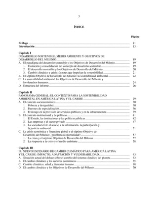 3 
ÍNDICE 
Página 
Prólogo .............................................................................................................................................. 11 
Introducción ..................................................................................................................................... 13 
Capítulo I 
DESARROLLO SOSTENIBLE, MEDIO AMBIENTE Y OBJETIVOS DE 
DESARROLLO DEL MILENIO....................................................................................................... 19 
A. El paradigma del desarrollo sostenible y los Objetivos de Desarrollo del Milenio..................... 19 
1. Evolución y consolidación del concepto de desarrollo sostenible ........................................ 19 
2. El desarrollo sostenible y los Objetivos de Desarrollo del Milenio...................................... 20 
3. Cambio climático y crisis: factores que impulsan la sostenibilidad ..................................... 21 
B. El séptimo Objetivo de Desarrollo del Milenio: la sostenibilidad ambiental .............................. 22 
C. La sostenibilidad ambiental, los Objetivos de Desarrollo del Milenio y 
los derechos humanos.................................................................................................................. 24 
D. Estructura del informe ................................................................................................................. 26 
Capítulo II 
PANORAMA GENERAL: EL CONTEXTO PARA LA SOSTENIBILIDAD 
AMBIENTAL EN AMÉRICA LATINA Y EL CARIBE................................................................. 29 
A. El contexto socioeconómico........................................................................................................ 30 
1. Pobreza y desigualdad........................................................................................................... 30 
2. Patrones de especialización................................................................................................... 36 
3. El rezago en la provisión de servicios públicos y en la infraestructura ................................ 39 
B. El contexto institucional y de políticas........................................................................................ 41 
1. El Estado, las instituciones y las políticas públicas .............................................................. 42 
2. Las empresas y el sector privado .......................................................................................... 47 
3. La sociedad civil: el acceso a la información, la participación y 
la justicia ambiental .............................................................................................................. 51 
C. La crisis económica y financiera global y el séptimo Objetivo de 
Desarrollo del Milenio: ¿problema u oportunidad?..................................................................... 57 
1. La crisis y el séptimo Objetivo de Desarrollo del Milenio ................................................... 57 
2. La respuesta a la crisis y el medio ambiente......................................................................... 58 
Capítulo III 
EL NUEVO ESCENARIO DE CAMBIO CLIMÁTICO PARA AMÉRICA LATINA 
Y EL CARIBE: IMPACTO, ADAPTACIÓN Y VULNERABILIDAD........................................... 63 
A. Situación actual del debate sobre el cambio del sistema climático del planeta........................... 63 
B. El cambio climático y los sectores económicos .......................................................................... 65 
C. Cambio climático, salud y bienestar humano.............................................................................. 68 
D. El cambio climático y los Objetivos de Desarrollo del Milenio.................................................. 70 
 