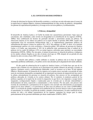 30 
A. EL CONTEXTO SOCIOECONÓMICO 
Al tratar de relacionar los factores del desarrollo económico y social que son más relevantes para el avance de 
la región hacia el séptimo Objetivo, destacan fundamentalmente los altos niveles de pobreza y desigualdad, 
los patrones de especialización productiva y el rezago en los servicios públicos y la infraestructura. 
1. Pobreza y desigualdad 
El desarrollo de América Latina y el Caribe ha tenido tres características persistentes: bajas tasas de 
crecimiento, alta volatilidad y altos niveles de desigualdad en la distribución de los ingresos (CEPAL, 
2008a). Esta combinación de factores ha generado elevados y persistentes niveles de pobreza. Se 
observaron mejoras en los índices de pobreza en la región durante el período 2003-2008, cuando esta 
experimentó tasas de crecimiento históricamente altas y se implementaron importantes políticas de 
redistribución del ingreso (véanse los gráficos II.1 y II.2). Sin embargo, en 2007, es decir, en el período 
inmediatamente anterior a la crisis económica y financiera global, 184 millones de personas de América 
Latina y el Caribe, que representan el 34% de la población total, permanecían bajo el umbral de la 
pobreza, de los cuales 68 millones (13%) no tenían ingresos suficientes para satisfacer sus necesidades 
alimentarias (CEPAL, 2009a). Por otra parte, el número de personas en situación de pobreza o indigencia 
en los medios urbanos llegaba en ese año al mismo nivel que en 1990, después de un período de alza 
durante los años noventa y hasta 2005 (véase el cuadro II.1). 
La relación entre pobreza y medio ambiente es circular: la pobreza está en la base de algunos 
importantes problemas ambientales, y los pobres son los más afectados por la degradación del medio ambiente. 
El alto grado de urbanización de la región de América Latina y el Caribe hace que uno de los 
aspectos más evidentes de esta relación sea la persistencia de grandes números de personas viviendo en 
tugurios, fenómeno social y ambientalmente deplorable, como se reconoce en la meta 7D del séptimo 
Objetivo. Históricamente, la formación de los tugurios en la región estuvo asociada a un período de altas 
tasas de crecimiento demográfico acompañado de un importante movimiento de migración del área rural a 
la urbana, principalmente de personas en situación de pobreza. Este proceso no fue acompañado por 
políticas adecuadas de vivienda en los centros urbanos. Por el contrario, la tendencia general de las 
políticas seguidas en la región fue de resistir la migración, lo que llevó a los migrantes a ocupar tierras 
marginales, ecológicamente frágiles e inadecuadas para la vivienda por su elevada vulnerabilidad a 
deslizamientos de tierra, exposición a contaminantes y otros factores. Por otra parte, este proceso más 
reciente de consolidación y permanencia de los tugurios está asociado más directamente al crecimiento 
natural de las áreas urbanas y a la persistencia de altas tasas de pobreza en esas zonas (UNFPA/IPEA, 
2007). La exclusión de grandes segmentos de la población de los servicios básicos como el agua potable, 
el saneamiento, la vivienda y la gestión de residuos, sumados al hacinamiento y la mala ventilación de los 
recintos de vida y de trabajo característicos de los tugurios, aumentan los riesgos para la salud, 
particularmente de las personas debilitadas por dietas inadecuadas (UNFPA, 2007). 
 