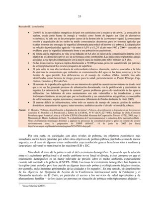 33 
Recuadro II.1 (conclusión) 
• Un 66% de las necesidades energéticas del país son satisfechas con la madera y el carbón. La extracción de 
madera, usada como fuente de energía y vendida como fuente de ingreso por falta de alternativas 
económicas, ha sido una de las principales causas de la destrucción de la cobertura vegetal. La consecuente 
erosión y degradación de los suelos ha tenido consecuencias desastrosas para los sistemas agrícolas que 
podrían sostener una estrategia de seguridad alimentaria para reducir el hambre y la pobreza. La degradación 
ha reducido la productividad agrícola —de entre el 0,5% y el 1,2% al año entre 1997 y 2006— causando un 
problema grave de seguridad alimentaria frente a una población en crecimiento. 
• Se estima que la expectativa de vida se ha reducido en 6,6 años en razón de la contaminación interna (en el 
interior de los domicilios) por el uso de la biomasa como combustible. Las infecciones respiratorias agudas 
asociadas a este tipo de contaminación son la mayor causa de muerte entre niños menores de 5 años. 
• En las áreas costeras, la pesca emplea directamente a 30.000 personas, pero está caracterizada por patrones 
de sobreexplotación de los recursos pesqueros de superficie. 
• El país sufre de una alta incidencia de enfermedades (diarrea, disentería, malaria) asociadas a la falta 
de sistemas de saneamiento que redundan en contaminación del agua en las áreas costeras y de las 
fuentes de agua potable. Las deficiencias en el manejo de residuos sólidos también han sido 
identificadas como factores de riesgo graves para la salud, particularmente en Puerto Príncipe, Cap- 
Haitien, Gonaïves y Port-de-Paix. 
• El aumento de la producción agrícola con uso intensivo de capital ha causado un movimiento de éxodo rural 
que a su vez ha generado procesos de urbanización desordenada, con la proliferación y crecimiento de 
tugurios. La existencia de “tugurios de cemento” genera problemas graves de canalización de las aguas e 
infiltración. Los habitantes de estos asentamientos son más vulnerables a las inundaciones y otros 
fenómenos climáticos, en un país que, por su localización y sus características topográficas, es susceptible 
de sufrir huracanes, sequías, terremotos y maremotos (Ministerio del Medio Ambiente de Haití, 2007). 
• El enorme déficit de infraestructura, sobre todo en materia de manejo de cuencas, gestión de residuos 
domésticos, saneamiento de aguas y rutas terrestres, también exacerba el círculo vicioso de la pobreza. 
Fuente: C. Morales, “Pobreza, desertificación y degradación de tierras”, Pobreza, desertificación y degradación de los recursos 
naturales, C. Morales y S. Parada (eds.), Libros de la CEPAL, Nº 87 (LC/G.2277-P/E), Santiago de Chile, Comisión 
Económica para América Latina y el Caribe (CEPAL)/Sociedad Alemana de Cooperación Técnica (GTZ), 2005, cap. 1; 
Ministerio del Medio Ambiente de Haití, “La rehabilitation de l’environnement et la reduction de la pauvreté en Haïti - 
Notes d’orientation stratégique destinées a appuyer le processus de consultation pour la prise en compte du secteur 
environnement dans la préparation du DSRP définitif”, 18 de junio de 2007 [en línea] 
http://www.cepal.org/dmaah/noticias/paginas/9/35479/01-dsrp.pdf. 
Por otra parte, en sociedades con altos niveles de pobreza, los objetivos económicos más 
inmediatos suelen tener prioridad por sobre otros objetivos de política pública percibidos como de menor 
urgencia; es el caso de algunos temas ambientales cuya resolución genera beneficios solo a mediano y 
largo plazo, tal como se menciona en las secciones II.B y II.C. 
Vinculado al tema de la pobreza está el del crecimiento demográfico. A pesar de que la relación 
entre el crecimiento poblacional y el medio ambiente no es lineal ni directa, existe consenso en que el 
crecimiento demográfico es un factor relevante de presión sobre el medio ambiente, especialmente 
cuando está asociado a la pobreza (UNFPA, 2004). Las tasas de crecimiento demográfico han bajado en 
la región como un todo, pero han crecido en algunas áreas más pobres y ecológicamente frágiles situadas, 
por ejemplo, en las fronteras perimetrales de las ciudades y los tugurios1. En este sentido, el cumplimiento 
de los objetivos del Programa de Acción de la Conferencia Internacional sobre la Población y el 
Desarrollo realizada en El Cairo, en particular el acceso a los servicios de salud reproductiva y de 
planeamiento familiar —de los cuales las personas en situación de pobreza están típicamente alejadas—, 
1 Véase Martine (2009). 
 
