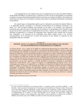 35 
La desigualdad tiene varias implicaciones para el cumplimiento de las metas del séptimo Objetivo 
de Desarrollo del Milenio. En primer lugar, en presencia de altos niveles de desigualdad, el crecimiento 
económico no genera disminución proporcional de las personas en situación de pobreza. Esto refuerza la 
insuficiencia de contar con el crecimiento económico para reducir los problemas ambientales relacionados 
con la pobreza. 
En segundo lugar, la desigualdad significa que los indicadores nacionales del séptimo Objetivo, 
y en particular aquellos vinculados a la situación socioeconómica de la población (referentes a las 
metas 7A y 7B), esconden realidades muy distintas en los países y las ciudades, con expresiones 
territoriales que suelen favorecer la reproducción de la pobreza y la desigualdad social. El hecho de que 
un país esté en buen camino hacia el cumplimiento de una meta, o incluso ya la haya cumplido, no debe 
disminuir la importancia y la urgencia de emprender tareas específicas para asegurar que los grupos 
más vulnerables y las personas de las localidades más pobres tengan acceso a los servicios 
correspondientes. En el recuadro II.2 se ilustra una iniciativa en este sentido. La medición de estas 
disparidades todavía es limitada2. 
Recuadro II.2 
ROSTROS, VOCES Y LUGARES DE LOS OBJETIVOS DE DESARROLLO DEL MILENIO 
EN LOS MUNICIPIOS MÁS VULNERABLES DE LAS AMÉRICAS 
La iniciativa Rostros, voces y lugares de los ODM, de la Organización Panamericana de la Salud (OPS), es una 
estrategia para lograr el cumplimiento de los Objetivos de Desarrollo del Milenio (ODM) a nivel local, empezando 
por los municipios más vulnerables. Actualmente, se está llevando a cabo en 30 municipios o cantones de 17 países, 
partiendo de diagnósticos iniciales que permiten identificar la situación de las metas e indicadores de cada ODM a 
nivel nacional y su contraparte a nivel local. Esto permite un diagnóstico participativo que se realiza con los líderes 
de la comunidad y la alcaldía local. Partiendo de análisis específicos para cada municipio, se construye una línea de 
base y un plan de intervenciones clave para avanzar en los ODM desde la perspectiva de la salud y el desarrollo. La 
estrategia está a su vez orientada a fortalecer los sistemas de salud basados en la atención primaria en los municipios 
para garantizar el acceso justo, equitativo y sostenible facilitando la promoción y abordando los determinantes 
sociales de la salud. Rostros, voces y lugares se sustenta en el empoderamiento del gobierno local y de las 
comunidades para trabajar en el cumplimiento de los Objetivos de Desarrollo del Milenio desde una perspectiva 
integral y sinérgica. La iniciativa se ha ejecutado desde 2007 en los municipios de Rosario de Mora y Santiago 
Texacuangos (El Salvador). Mediante una metodología adaptada a la situación local y utilizando un enfoque 
participativo y multisectorial, los planes de salud locales abordan los factores sociales determinantes que afectan 
negativamente la salud y el desarrollo económico de ambos municipios. En relación con el séptimo Objetivo, se ha 
organizado una junta local para la salud ambiental y se han creado grupos juveniles que promueven y organizan 
actividades para mejorar este aspecto. 
Fuente: Organización Panamericana de la Salud (OPS). 
2 Las cinco comisiones regionales de las Naciones Unidas —en América Latina y el Caribe, la CEPAL— están 
llevando a cabo un proyecto financiado por la Cuenta para el Desarrollo de las Naciones Unidas. El proyecto 
tiene como objetivos: proponer indicadores y metas adicionales que contribuyan a medir el progreso hacia la 
consecución de los Objetivos de Desarrollo del Milenio, tomando en cuenta la inclusión de grupos vulnerables, 
el empoderamiento de la mujer y el buen funcionamiento de los sistemas de salud; hacer visibles las 
desigualdades existentes a nivel subnacional y entre grupos sociales específicos en relación con los ODM, y 
difundir conocimiento acerca de los ODM y las políticas sociales necesarias para alcanzarlos. 
 