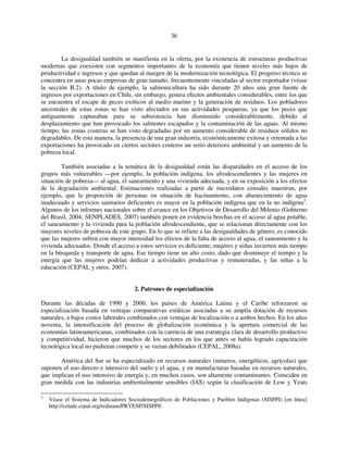 36 
La desigualdad también se manifiesta en la oferta, por la existencia de estructuras productivas 
modernas que coexisten con segmentos importantes de la economía que tienen niveles más bajos de 
productividad e ingresos y que quedan al margen de la modernización tecnológica. El progreso técnico se 
concentra en unas pocas empresas de gran tamaño, frecuentemente vinculadas al sector exportador (véase 
la sección B.2). A título de ejemplo, la salmonicultura ha sido durante 20 años una gran fuente de 
ingresos por exportaciones en Chile, sin embargo, genera efectos ambientales considerables, entre los que 
se encuentra el escape de peces exóticos al medio marino y la generación de residuos. Los pobladores 
ancestrales de estas zonas se han visto afectados en sus actividades pesqueras, ya que los peces que 
antiguamente capturaban para su subsistencia han disminuido considerablemente, debido al 
desplazamiento que han provocado los salmones escapados y la contaminación de las aguas. Al mismo 
tiempo, las zonas costeras se han visto degradadas por un aumento considerable de residuos sólidos no 
degradables. De esta manera, la presencia de una gran industria, económicamente exitosa y orientada a las 
exportaciones ha provocado en ciertos sectores costeros un serio deterioro ambiental y un aumento de la 
pobreza local. 
También asociadas a la temática de la desigualdad están las disparidades en el acceso de los 
grupos más vulnerables —por ejemplo, la población indígena, los afrodescendientes y las mujeres en 
situación de pobreza— al agua, el saneamiento y una vivienda adecuada, y en su exposición a los efectos 
de la degradación ambiental. Estimaciones realizadas a partir de microdatos censales muestran, por 
ejemplo, que la proporción de personas en situación de hacinamiento, con abastecimiento de agua 
inadecuado y servicios sanitarios deficientes es mayor en la población indígena que en la no indígena3. 
Algunos de los informes nacionales sobre el avance en los Objetivos de Desarrollo del Milenio (Gobierno 
del Brasil, 2004; SENPLADES, 2007) también ponen en evidencia brechas en el acceso al agua potable, 
el saneamiento y la vivienda para la población afrodescendiente, que se relacionan directamente con los 
mayores niveles de pobreza de este grupo. En lo que se refiere a las desigualdades de género, es conocido 
que las mujeres sufren con mayor intensidad los efectos de la falta de acceso al agua, el saneamiento y la 
vivienda adecuados. Donde el acceso a estos servicios es deficiente, mujeres y niñas invierten más tiempo 
en la búsqueda y transporte de agua. Ese tiempo tiene un alto costo, dado que disminuye el tiempo y la 
energía que las mujeres podrían dedicar a actividades productivas y remuneradas, y las niñas a la 
educación (CEPAL y otros, 2007). 
2. Patrones de especialización 
Durante las décadas de 1990 y 2000, los países de América Latina y el Caribe reforzaron su 
especialización basada en ventajas comparativas estáticas asociadas a su amplia dotación de recursos 
naturales, a bajos costos laborales combinados con ventajas de localización o a ambos hechos. En los años 
noventa, la intensificación del proceso de globalización económica y la apertura comercial de las 
economías latinoamericanas, combinados con la carencia de una estrategia clara de desarrollo productivo 
y competitividad, hicieron que muchos de los sectores en los que antes se había logrado capacitación 
tecnológica local no pudieran competir y se vieran debilitados (CEPAL, 2008a). 
América del Sur se ha especializado en recursos naturales (mineros, energéticos, agrícolas) que 
suponen el uso directo e intensivo del suelo y el agua, y en manufacturas basadas en recursos naturales, 
que implican el uso intensivo de energía y, en muchos casos, son altamente contaminantes. Coinciden en 
gran medida con las industrias ambientalmente sensibles (IAS) según la clasificación de Low y Yeats 
3 Véase el Sistema de Indicadores Sociodemográficos de Poblaciones y Pueblos Indígenas (SISPPI) [en línea] 
http://celade.cepal.org/redatam/PRYESP/SISPPI/. 
 