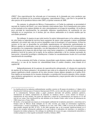 37 
(2002)4. Esta especialización fue reforzada por el incremento de la demanda por estos productos que 
resultó del crecimiento de las economías emergentes, especialmente China, y que llevó a un período de 
altos precios de los productos básicos entre 2003 y el primer semestre de 2008. 
En contraste, la subregión de México, Centroamérica y el Caribe ha explotado su proximidad al 
mercado de América del Norte y sus costos laborales relativamente bajos. En la manufactura estos países 
se han insertado en las cadenas globales de valor, principalmente en la etapa de ensamblaje. Al involucrar 
poca actividad de transformación, las principales industrias manufactureras de exportación de esta 
subregión no se caracterizan, en sí mismas, por sus efectos ambientales en la misma medida que las 
actividades primarias5. 
Sin embargo, la manera en que están insertos los países latinoamericanos en las cadenas globales 
de valor limita su capacidad de moverse hacia segmentos de mayor valor agregado y menor sensibilidad 
ambiental y de extraer más valor de activos intangibles como la tecnología y el conocimiento. Si bien los 
sectores en los que se desarrollan las actividades manufactureras de exportación, particularmente en 
México, pueden ser clasificados como de mediana y alta tecnología, una gran parte de la tecnología está 
incorporada a los componentes importados, con alta dependencia de la inversión y tecnología extranjeras. 
La dependencia de la mano de obra de bajo costo como factor competitivo y la debilidad de la estructura 
productiva local de los países de la región, de las políticas industriales y de los sistemas nacionales de 
innovación y desarrollo tecnológico contribuyeron a limitar los encadenamientos locales de la actividad 
manufacturera de ensamblaje. 
En las economías del Caribe, el turismo, desarrollado según distintos modelos, ha adquirido gran 
relevancia y es uno de los factores de vulnerabilidad frente al cambio climático, tema tratado en el 
capítulo III. 
Independientemente de los patrones de especialización subregionales, el volumen de exportación 
de muchos de los bienes primarios y de productos que están en la categoría de las IAS ha aumentado de 
manera significativa desde comienzos de los años noventa (véanse algunos ejemplos en el gráfico II.4). 
Esto implica un incremento de los insumos destinados a su producción (recursos naturales, tierra, energía, 
agua, productos agroquímicos), una mayor carga de contaminación y mayor presión sobre los ecosistemas 
y la biodiversidad. 
4 La clasificación de las industrias ambientalmente sensibles consiste en 40 grupos de productos a 3 dígitos de la 
Clasificación Uniforme para el Comercio Internacional (CUCI), con los más altos gastos de reducción y control 
de la contaminación. Incluyen pulpa y papel, productos derivados del petróleo, productos químicos, 
manufacturas de madera, manufacturas de minerales no metálicos, hierro y acero, metales no ferrosos y 
manufacturas de otros metales. Sus gastos de reducción y control de la contaminación son mayores al 1% del 
total de sus ventas. Esta clasificación ha sido definida en los Estados Unidos sobre la base de información de 
1988 (véase Low y Yeats, 1992). 
5 De hecho, se ha registrado una mejora en el desempeño ambiental de la industria automotriz y electrónica de la 
frontera norte de México desde mediados de los años noventa, por medio de instrumentos regulatorios, 
certificaciones y avances tecnológicos. También en esa zona, entre 1995 y 2000, el acceso de la población al 
agua potable aumentó del 88% al 93%. A ello debe agregarse que se ha avanzado significativamente en el 
proceso de recopilar información ambiental en lo que respecta a indicadores de emisiones a la atmósfera y 
transporte de residuos peligrosos. Sin embargo, los problemas de escasez de agua, contaminación atmosférica y 
residuos peligrosos se han seguido acentuando (Carrillo y Schatan, 2005). 
 