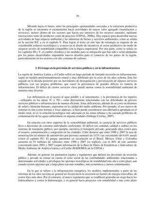39 
Mirando hacia el futuro, entre las principales oportunidades asociadas a la estructura productiva 
de la región se encuentra el escalamiento hacia actividades de mayor valor agregado (manufactura y 
servicios), incluso dentro de los sectores que hacen uso intensivo de los recursos naturales, mediante 
innovaciones tanto de productos como de procesos (CEPAL, 2008a). Hay espacio para desarrollar nuevas 
actividades de bajo impacto ambiental y las industrias de bienes y servicios ambientales, como se señala 
en la sección II.C y en el capítulo V. Para lograr el éxito en este tipo de estrategia se requiere de un 
considerable esfuerzo tecnológico y avances en el diseño de incentivos al sector productivo de modo de 
asegurar niveles de rentabilidad compatibles con la lógica empresarial. Por otra parte, como se señala en 
los capítulos III y V, el cambio climático y las medidas para su mitigación que han sido o serán adoptadas 
por los países desarrollados impondrán nuevos desafíos para el comercio de los países de la región, 
particularmente en los sectores con alto consumo de carbono. 
3. El rezago en la provisión de servicios públicos y en la infraestructura 
La región de América Latina y el Caribe sufrió un largo período de limitada inversión en infraestructura, 
según un modelo predominantemente estatal y muy debilitado por la crisis de los años ochenta. Este fue 
seguido en la década posterior por un movimiento de desregulación y privatización de algunos servicios 
públicos, con sus propios problemas, que causó la persistencia de grandes déficits en materia de 
infraestructura. El déficit de ciertos servicios clave puede atentar contra la sostenibilidad ambiental de 
maneras muy diversas. 
Las deficiencias en el acceso al agua potable y al saneamiento, y la persistencia de los tugurios 
—reflejados en las metas 7C y 7D— están directamente relacionadas con las dificultades de proveer 
servicios públicos e infraestructura de manera eficiente. Estas deficiencias, además de su costo en términos 
de salud y bienestar humano, repercuten en la calidad del medio ambiente. Por ejemplo, el uso masivo de 
sistemas in situ (como letrinas y fosas sépticas), si bien puede considerarse una alternativa apropiada en el 
medio rural, no es la solución tecnológica más adecuada en las zonas urbanas y ha causado problemas de 
contaminación de las aguas subterráneas en algunas ciudades (Ordoqui Urcelay, 2007). 
En relación con otros aspectos de la sostenibilidad ambiental, la carencia de servicios públicos 
lleva a decisiones de consumo individuales ineficientes. El déficit (en cantidad, calidad o ambas) en los 
sistemas de transporte público, por ejemplo, incentiva el transporte privado, generando altos costos para 
el usuario, contaminación y congestión en las ciudades. Cabe destacar que entre 1990 y 2007 la tasa de 
motorización (el número de automóviles por persona) aumentó un 112% (un crecimiento del 6,6% anual) 
(véase el capítulo IV). El parque automotor en circulación en el Brasil, México, Chile y Colombia 
aumentó en 53 millones de vehículos entre 1990 y 2007 (se triplicó), con el 40% de este aumento 
concentrado entre 2003 y 2007 (según información de la Base de Datos de Estadísticas e Indicadores de 
Medio Ambiente de América Latina y el Caribe (BADEIMA) de la CEPAL). 
Además, en general, los parámetros legales y regulatorios que definen las decisiones de inversión 
pública y privada no toman en cuenta el costo social de las externalidades ambientales relacionadas a 
determinadas actividades y privilegian las opciones tecnológicas de rentabilidad más alta a corto plazo, aun 
cuando existen opciones que a largo plazo son más rentables, más económicas y menos contaminantes. 
En lo que se refiere a la infraestructura energética, los modelos implementados a partir de las 
reformas de los años noventa en general no favorecieron la inversión en fuentes de energía renovables, de 
costos fijos más altos. Por el contrario, el marco regulatorio que se estableció generaba un sesgo hacia los 
hidrocarburos y contra la hidroenergía, y en general hacia proyectos con rentabilidad a más corto plazo 
 