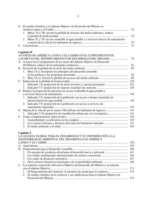 4 
E. El cambio climático y el séptimo Objetivo de Desarrollo del Milenio en 
América Latina y el Caribe.......................................................................................................... 72 
1. Metas 7A y 7B: invertir la pérdida de recursos del medio ambiente y reducir 
la pérdida de biodiversidad ................................................................................................... 72 
2. Metas 7C y 7D: acceso sostenible al agua potable y a servicios básicos de saneamiento 
y mejora de la vida de los habitantes de tugurios ................................................................. 75 
F. Conclusiones............................................................................................................ ................... 77 
Capítulo IV 
AVANCES DE AMÉRICA LATINA Y EL CARIBE EN EL CUMPLIMIENTO DE 
LAS METAS DEL SÉPTIMO OBJETIVO DE DESARROLLO DEL MILENIO .......................... 79 
A. Avances en el cumplimiento de las metas del séptimo Objetivo de Desarrollo 
del Milenio: síntesis de las principales tendencias ...................................................................... 81 
B. Inversión de la pérdida de recursos del medio ambiente............................................................. 82 
1. Meta 7A i): Incorporar los principios del desarrollo sostenible 
en las políticas y los programas nacionales .......................................................................... 82 
2. Meta 7A ii): Invertir la pérdida de recursos del medio ambiente ......................................... 89 
C. Reducción de la pérdida de biodiversidad................................................................................... 120 
1. Indicador 7.6: proporción de las áreas terrestres y marinas protegidas ................................ 123 
2. Indicador 7.7: proporción de especies en peligro de extinción............................................. 128 
D. Reducir la proporción de personas sin acceso sostenible al agua potable y 
a servicios básicos de saneamiento.............................................................................................. 130 
1. Indicador 7.8: proporción de la población con acceso a fuentes mejoradas de 
abastecimiento de agua potable ............................................................................................ 130 
2. Indicador 7.9: proporción de la población con acceso a servicios de 
saneamiento mejorados......................................................................................................... 135 
E. Mejora de la vida de por lo menos 100 millones de habitantes de tugurios................................ 141 
1. Indicador 7.10: proporción de la población urbana que vive en tugurios............................. 141 
F. Temas complementarios transversales ........................................................................................ 145 
1. Sostenibilidad y ecoeficiencia en las ciudades ..................................................................... 145 
2. Los eventos extremos y desastres derivados de fenómenos naturales .................................. 151 
3. El medio ambiente y la salud................................................................................................ 156 
Capítulo V 
LA ALIANZA GLOBAL PARA EL DESARROLLO Y SU CONTRIBUCIÓN A LA 
SOSTENIBILIDAD AMBIENTAL DEL DESARROLLO EN AMÉRICA 
LATINA Y EL CARIBE ................................................................................................................... 159 
A. Antecedentes ............................................................................................................................... 159 
B. Financiamiento para el desarrollo sostenible............................................................................... 160 
1. El concepto de asistencia oficial para el desarrollo nueva y adicional ................................. 161 
2. Los fondos multilaterales internacionales de carácter concesional....................................... 164 
3. Los canjes de deuda por naturaleza ...................................................................................... 167 
4. Otros recursos financieros destinados a la sostenibilidad ambiental .................................... 168 
C. Los aspectos comerciales del octavo Objetivo de Desarrollo del Milenio y su relación 
con el séptimo Objetivo............................................................................................................... 171 
1. El financiamiento del comercio: la iniciativa de ayuda para el comercio............................. 172 
2. El cambio climático en el comercio y sus implicancias para el séptimo Objetivo de 
Desarrollo del Milenio .......................................................................................................... 174 
 