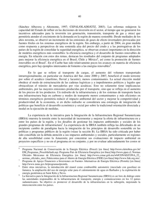 40 
(Sánchez Albavera y Altomonte, 1997; CEPAL/OLADE/GTZ, 2003). Las reformas redujeron la 
capacidad del Estado de influir en las decisiones de inversión en el sector, al tiempo que no generaron los 
incentivos adecuados para la inversión (en generación, transmisión, transporte de gas y otras) que 
permitiría atender el crecimiento de la demanda en la región de manera sostenible. Desde mediados de los 
años noventa, se observó un incremento de las emisiones de gases de efecto invernadero provocadas por 
fuentes fósiles en los sistemas energéticos de la región. Sin embargo, a partir de 2004, en gran medida 
como respuesta a perspectivas de una sostenida alza del precio del crudo y a las prerrogativas de los 
países de la región de consolidar la seguridad energética, se observan avances importantes en la dirección 
de modelos energéticos más sostenibles: la eficiencia energética y el desarrollo de fuentes renovables de 
energía. En relación con estos dos temas, destacan los resultados del conjunto de programas adoptados 
para mejorar la eficiencia energética en el Brasil, Chile y México6, así como la promoción de fuentes 
renovables en el Brasil7. En el Caribe han sido relativamente pocos los avances en materia de eficiencia 
energética, pero hay ejemplos interesantes de fomento a las energías renovables8. 
En lo que se refiere al transporte de cargas, el aumento del volumen transportado 
intrarregionalmente, en particular en América del Sur, entre 2000 y 2007, benefició el modo terrestre 
por sobre el acuático (marítimo, fluvial y lacustre), menos contaminantes. La actual elección modal 
obedece al modo de estructuración de las cadenas logísticas y a impedimentos políticos y legales que 
obstaculizan el tránsito de mercaderías por vías acuáticas. Esto no solamente tiene implicancias 
ambientales, por las mayores emisiones producidas por el transporte, sino que se refleja en el aumento 
de los precios de los productos. Un rediseño de la infraestructura y de los sistemas de transporte hacia 
una infraestructura baja en carbono y modos de transporte menos contaminantes y más eficientes en 
términos energéticos permitiría reducir el impacto ambiental del sector y mejorar la competitividad y 
productividad de la economía, si en dicho rediseño se considerara una estrategia de integración de 
políticas que beneficie el desarrollo económico y social por sobre la tradicional orientación disociada y 
modal en la ejecución de medidas. 
La experiencia de la iniciativa para la Integración de la Infraestructura Regional Suramericana 
(IIRSA) muestra la tensión entre la necesidad de incrementar y mejorar la oferta de infraestructura en y 
entre los países de la región, y los desafíos de gestionar los impactos ambientales y sociales de los 
grandes programas de infraestructura9. La experiencia de la IIRSA también refleja las dificultades de un 
incipiente cambio de paradigma hacia la integración de los principios de desarrollo sostenible en las 
políticas y programas públicos de la región (véase la sección B). La IIRSA ha sido criticada por haber 
sido concebida sin la debida atención a sus impactos ambientales y sociales, particularmente en regiones 
de alta sensibilidad como la Amazonía; por concentrar sus evaluaciones de impacto ambiental en 
proyectos específicos y no en el programa en su conjunto, y por no evaluar adecuadamente los costos ni 
6 Programa Nacional de Conservación de la Energía Eléctrica (Procel) [en línea] http://www.eletrobras.gov.br/ 
EM_Programas_Procel/default.asp; Programa País de Eficiencia Energética [en línea] http://www.ppee.cl; Normas 
Oficiales Mexicanas de Eficiencia Energética [en línea] http://www.conae.gob.mx/wb/CONAE/CONA_22_ 
normas_oficiales_mex; Fideicomiso para el Ahorro de Energía Eléctrica (FIDE) [en línea] http://www.fide.org.mx/. 
7 Programa de Apoyo Financiero a Inversiones en Fuentes Alternativas de Energía Eléctrica (Proinfa) [en línea] 
http://www.mme.gov.br/programas/proinfa. 
8 Entre otras iniciativas, la introducción del etanol como combustible automotriz (mezclado con gasolina) en 
Jamaica, la ampliación del uso de energía solar para el calentamiento de agua en Barbados y la explotación de 
energía geotérmica en Saint Kitts y Nevis. 
9 La Iniciativa para la Integración de la Infraestructura Regional Suramericana (IIRSA) es un foro de diálogo entre 
las autoridades responsables de la infraestructura de transporte, energía y comunicaciones en los 12 países 
sudamericanos. Su objetivo es promover el desarrollo de la infraestructura en la subregión, mejorando la 
interconexión entre los países. 
 