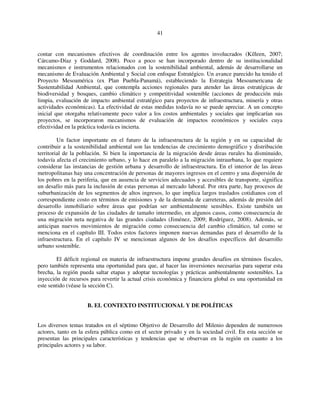 41 
contar con mecanismos efectivos de coordinación entre los agentes involucrados (Killeen, 2007; 
Cárcamo-Díaz y Goddard, 2008). Poco a poco se han incorporado dentro de su institucionalidad 
mecanismos e instrumentos relacionados con la sostenibilidad ambiental, además de desarrollarse un 
mecanismo de Evaluación Ambiental y Social con enfoque Estratégico. Un avance parecido ha tenido el 
Proyecto Mesoamérica (ex Plan Puebla-Panamá), estableciendo la Estrategia Mesoamericana de 
Sustentabilidad Ambiental, que contempla acciones regionales para atender las áreas estratégicas de 
biodiversidad y bosques, cambio climático y competitividad sostenible (acciones de producción más 
limpia, evaluación de impacto ambiental estratégico para proyectos de infraestructura, minería y otras 
actividades económicas). La efectividad de estas medidas todavía no se puede apreciar. A un concepto 
inicial que otorgaba relativamente poco valor a los costos ambientales y sociales que implicarían sus 
proyectos, se incorporaron mecanismos de evaluación de impactos económicos y sociales cuya 
efectividad en la práctica todavía es incierta. 
Un factor importante en el futuro de la infraestructura de la región y en su capacidad de 
contribuir a la sostenibilidad ambiental son las tendencias de crecimiento demográfico y distribución 
territorial de la población. Si bien la importancia de la migración desde áreas rurales ha disminuido, 
todavía afecta el crecimiento urbano, y lo hace en paralelo a la migración intraurbana, lo que requiere 
considerar las instancias de gestión urbana y desarrollo de infraestructura. En el interior de las áreas 
metropolitanas hay una concentración de personas de mayores ingresos en el centro y una dispersión de 
los pobres en la periferia, que en ausencia de servicios adecuados y accesibles de transporte, significa 
un desafío más para la inclusión de estas personas al mercado laboral. Por otra parte, hay procesos de 
suburbanización de los segmentos de altos ingresos, lo que implica largos traslados cotidianos con el 
correspondiente costo en términos de emisiones y de la demanda de carreteras, además de presión del 
desarrollo inmobiliario sobre áreas que podrían ser ambientalmente sensibles. Existe también un 
proceso de expansión de las ciudades de tamaño intermedio, en algunos casos, como consecuencia de 
una migración neta negativa de las grandes ciudades (Jiménez, 2009; Rodríguez, 2008). Además, se 
anticipan nuevos movimientos de migración como consecuencia del cambio climático, tal como se 
menciona en el capítulo III. Todos estos factores imponen nuevas demandas para el desarrollo de la 
infraestructura. En el capítulo IV se mencionan algunos de los desafíos específicos del desarrollo 
urbano sostenible. 
El déficit regional en materia de infraestructura impone grandes desafíos en términos fiscales, 
pero también representa una oportunidad para que, al hacer las inversiones necesarias para superar esta 
brecha, la región pueda saltar etapas y adoptar tecnologías y prácticas ambientalmente sostenibles. La 
inyección de recursos para revertir la actual crisis económica y financiera global es una oportunidad en 
este sentido (véase la sección C). 
B. EL CONTEXTO INSTITUCIONAL Y DE POLÍTICAS 
Los diversos temas tratados en el séptimo Objetivo de Desarrollo del Milenio dependen de numerosos 
actores, tanto en la esfera pública como en el sector privado y en la sociedad civil. En esta sección se 
presentan las principales características y tendencias que se observan en la región en cuanto a los 
principales actores y su labor. 
 
