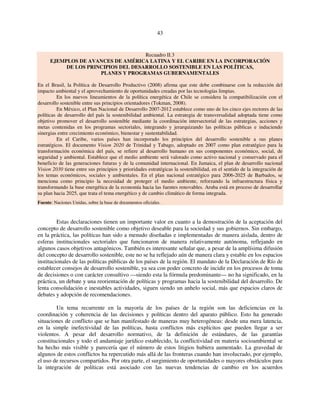 43 
Recuadro II.3 
EJEMPLOS DE AVANCES DE AMÉRICA LATINA Y EL CARIBE EN LA INCORPORACIÓN 
DE LOS PRINCIPIOS DEL DESARROLLO SOSTENIBLE EN LAS POLÍTICAS, 
PLANES Y PROGRAMAS GUBERNAMENTALES 
En el Brasil, la Política de Desarrollo Productivo (2008) afirma que este debe combinarse con la reducción del 
impacto ambiental y el aprovechamiento de oportunidades creadas por las tecnologías limpias. 
En los nuevos lineamientos de la política energética de Chile se considera la compatibilización con el 
desarrollo sostenible entre sus principios orientadores (Tokman, 2008). 
En México, el Plan Nacional de Desarrollo 2007-2012 establece como uno de los cinco ejes rectores de las 
políticas de desarrollo del país la sostenibilidad ambiental. La estrategia de transversalidad adoptada tiene como 
objetivo promover el desarrollo sostenible mediante la coordinación intersectorial de las estrategias, acciones y 
metas contenidas en los programas sectoriales, integrando y jerarquizando las políticas públicas e induciendo 
sinergias entre crecimiento económico, bienestar y sustentabilidad. 
En el Caribe, varios países han incorporado los principios del desarrollo sostenible a sus planes 
estratégicos. El documento Vision 2020 de Trinidad y Tabago, adoptado en 2007 como plan estratégico para la 
transformación económica del país, se refiere al desarrollo humano en sus componentes económico, social, de 
seguridad y ambiental. Establece que el medio ambiente será valorado como activo nacional y conservado para el 
beneficio de las generaciones futuras y de la comunidad internacional. En Jamaica, el plan de desarrollo nacional 
Vision 2030 tiene entre sus principios y prioridades estratégicas la sostenibilidad, en el sentido de la integración de 
los temas económicos, sociales y ambientales. En el plan nacional estratégico para 2006-2025 de Barbados, se 
menciona como principio la necesidad de proteger el medio ambiente, reforzando la infraestructura física y 
transformando la base energética de la economía hacia las fuentes renovables. Aruba está en proceso de desarrollar 
su plan hacia 2025, que trata el tema energético y de cambio climático de forma integrada. 
Fuente: Naciones Unidas, sobre la base de documentos oficiales. 
Estas declaraciones tienen un importante valor en cuanto a la demostración de la aceptación del 
concepto de desarrollo sostenible como objetivo deseable para la sociedad y sus gobiernos. Sin embargo, 
en la práctica, las políticas han sido a menudo diseñadas e implementadas de manera aislada, dentro de 
esferas institucionales sectoriales que funcionaron de manera relativamente autónoma, reflejando en 
algunos casos objetivos antagónicos. También es interesante señalar que, a pesar de la amplísima difusión 
del concepto de desarrollo sostenible, este no se ha reflejado aún de manera clara y estable en los espacios 
institucionales de las políticas públicas de los países de la región. El mandato de la Declaración de Río de 
establecer consejos de desarrollo sostenible, ya sea con poder concreto de incidir en los procesos de toma 
de decisiones o con carácter consultivo —siendo esta la fórmula predominante— no ha significado, en la 
práctica, un debate y una reorientación de políticas y programas hacia la sostenibilidad del desarrollo. De 
lenta consolidación e inestables actividades, siguen siendo un anhelo social, más que espacios claros de 
debates y adopción de recomendaciones. 
Un tema recurrente en la mayoría de los países de la región son las deficiencias en la 
coordinación y coherencia de las decisiones y políticas dentro del aparato público. Esto ha generado 
situaciones de conflicto que se han manifestado de maneras muy heterogéneas: desde una mera latencia, 
en la simple inefectividad de las políticas, hasta conflictos más explícitos que pueden llegar a ser 
violentos. A pesar del desarrollo normativo, de la definición de estándares, de las garantías 
constitucionales y todo el andamiaje jurídico establecido, la conflictividad en materia socioambiental se 
ha hecho más visible y parecería que el número de estos litigios hubiera aumentado. La gravedad de 
algunos de estos conflictos ha repercutido más allá de las fronteras cuando han involucrado, por ejemplo, 
el uso de recursos compartidos. Por otra parte, el surgimiento de oportunidades o mayores obstáculos para 
la integración de políticas está asociado con las nuevas tendencias de cambio en los acuerdos 
 
