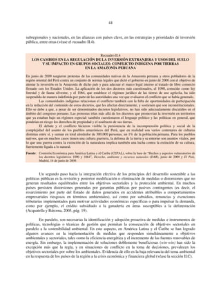 44 
subregionales y nacionales, en las alianzas con países clave, en las estrategias y prioridades de inversión 
pública, entre otras (véase el recuadro II.4). 
Recuadro II.4 
LOS CAMBIOS EN LA REGULACIÓN DE LA INVERSIÓN EXTRANJERA Y USOS DEL SUELO 
Y SU IMPACTO EN GRUPOS SOCIALES: CONFLICTO INDÍGENA POR TIERRAS 
EN LA AMAZONÍA PERUANA 
En junio de 2009 surgieron protestas de las comunidades nativas de la Amazonía peruana y otros pobladores de la 
región oriental del Perú contra un conjunto de normas legales que dictó el gobierno en junio de 2008 con el objetivo de 
alentar la inversión en la Amazonía de dicho país y para adecuar el marco legal interno al tratado de libre comercio 
firmado con los Estados Unidos. La aplicación de los dos decretos más cuestionados, el 1090, conocido como ley 
forestal y de fauna silvestre, y el 1064, que establece el régimen jurídico de las tierras de uso agrícola, ha sido 
suspendida de manera indefinida por parte de las autoridades una vez que evaluaron el conflicto que se había generado. 
Las comunidades indígenas relacionan el conflicto también con la falta de oportunidades de participación 
en la redacción del contenido de estos decretos, que les afectan directamente, y sostienen que son inconstitucionales. 
Ello se debe a que, a pesar de ser denominados decretos legislativos, no han sido adecuadamente discutidos en el 
ámbito del congreso peruano. Las protestas irían más allá de los decretos que promovían la inversión en territorios 
que ya estaban bajo un régimen especial: también cuestionaron el lenguaje político y las políticas en general, que 
pondrían en riesgo los derechos de propiedad y el usufructo de sus tierras. 
El debate y el conflicto hicieron visible la persistencia de la incomprensión política y social de la 
complejidad del asunto de los pueblos amazónicos del Perú, que en realidad son varios centenares de culturas 
distintas entre sí, y suman en total alrededor de 300.000 personas, un 1% de la población peruana. Para los pueblos 
nativos, que en muchos casos tienen una cultura guerrera, la defensa de la tierra y su entorno son asuntos vitales, por 
lo que una guerra contra la extinción de la naturaleza implica también una lucha contra la extinción de su cultura, 
fuertemente ligada a lo natural. 
Fuente: Comisión Económica para América Latina y el Caribe (CEPAL), sobre la base de “Hechos y aspectos vulneratorios de 
los decretos legislativos 1090 y 1064”, Derecho, ambiente y recursos naturales (DAR), junio de 2009 y El País, 
Madrid, 14 de junio de 2009. 
Un segundo paso hacia la integración efectiva de los principios del desarrollo sostenible a las 
políticas públicas es la revisión y posterior modificación o eliminación de medidas o distorsiones que no 
generan resultados equilibrados entre los objetivos sectoriales y la protección ambiental. En muchos 
países persisten distorsiones generadas por garantías públicas por pasivos contingentes (es decir, el 
resarcimiento por parte del Estado de daños generados en accidentes atribuibles a comportamientos 
empresariales riesgosos en términos ambientales), así como por subsidios, renuncias y exenciones 
tributarias implementados para motivar actividades económicas específicas o para impulsar la demanda, 
como por ejemplo, el crédito subsidiado a la ganadería en áreas susceptibles a la deforestación 
(Acquatella y Bárcena, 2005, pág. 19). 
En paralelo, son necesarias la identificación y adopción proactiva de medidas e instrumentos de 
políticas, tecnologías o técnicas de gestión que permitan la consecución de objetivos sectoriales en 
paralelo a la sostenibilidad ambiental. En este aspecto, en América Latina y el Caribe se han logrado 
algunos avances en la implementación de medidas que responden simultáneamente a objetivos 
ambientales y sectoriales, tales como la eficiencia energética y el incremento de las fuentes renovables de 
energía. Sin embargo, la implementación de soluciones doblemente beneficiosas (win-win) han sido la 
excepción más que la regla, y en situaciones de conflicto en la toma de decisiones, prevalecen los 
objetivos sectoriales por sobre los ambientales. Evidencia de ello es la baja relevancia del tema ambiental 
en la respuesta de los países de la región a la crisis económica y financiera global (véase la sección II.C). 
 