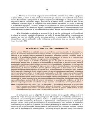 45 
La dificultad de avanzar en la integración de la sostenibilidad ambiental en las políticas y programas 
se puede atribuir, al menos en parte, a fallas de información que conducen a una inadecuada asignación de 
recursos. La separación y jerarquización de objetivos de protección ambiental por un lado y de otros objetivos 
de políticas públicas (crecimiento, empleo, reducción de la pobreza) resulta, al menos en parte, de una 
comprensión todavía incompleta de la importancia del medio ambiente para sostener la actividad económica y 
la prosperidad a largo plazo. De manera análoga al comportamiento de agentes privados en la ausencia de 
regulación adecuada, al no considerar la degradación ambiental como un costo, los agentes públicos priorizan 
en muchos casos actividades que no son ambientalmente deseables pero que generan beneficios de corto plazo. 
A las dificultades mencionadas se agrega el hecho de que los problemas de gestión ambiental 
involucran a territorios conectados físicamente por medio de cuencas hidrográficas y ecosistemas en 
espacios que rara vez coinciden con las estructuras políticas o administrativas. En este sentido, la 
integración de aspectos ambientales en las políticas de gestión urbana tiene una particular relevancia 
(véase el recuadro II.5). 
Recuadro II.5 
EL DESAFÍO INSTITUCIONAL EN LA GESTIÓN URBANA 
América Latina y el Caribe es la región del mundo en desarrollo con los niveles más altos de urbanización. Los 
procesos de crecimiento urbano muestran ciudades que transitan hacia procesos de redensificación y cambios en la 
intensidad de uso del suelo, junto con aumentos de desigualdades intraurbanas. El mayor crecimiento urbano se 
encuentra en la actualidad en ciudades pequeñas, algunas presionadas por el turismo, y en concentraciones 
industriales que buscan escalas eficientes para la producción nacional y global. 
La región destaca en el mundo en desarrollo por su alto grado de descentralización política y 
administrativa. Asuntos como la aprobación de urbanizaciones y edificaciones, la provisión de agua potable y 
alcantarillado, la gestión de residuos sólidos, entre otros, son responsabilidades subnacionales en casi todos los 
países de la región. Sin embargo, y a pesar de algunos avances, se observa aún un desfase entre la descentralización 
administrativa y la financiera. Vale decir, muchos gobiernos subregionales, si bien cuentan con la suficiente 
autonomía administrativa para su gestión, no disponen de los recursos financieros necesarios para ella (Cetrángolo, 
2007). Los actuales esquemas de gestión urbano-territorial y de asociaciones público-privadas para la prestación de 
servicios e infraestructura urbana en la región están caracterizados por la frágil comprensión de la complejidad 
intersectorial de los temas urbanos, el anacronismo institucional, funcional y operativo de las estructuras y 
herramientas existentes para la promoción del desarrollo urbano y habitacional sostenible, y la falta de una visión 
estratégica de la gestión urbano-territorial que vincule simultáneamente habitabilidad, funcionalidad, productividad 
y gobernabilidad en el territorio. Todo ello atrasa el mejoramiento en la calidad de las condiciones de vida de la 
población más pobre y vulnerable, especialmente en lo que respecta al acceso a bienes y servicios públicos básicos. 
Fuente: Comisión Económica para América Latina y el Caribe (CEPAL) y Naciones Unidas - Programa de las Naciones Unidas 
para los Asentamientos Humanos (Hábitat), sobre la base de O. Cetrángolo, “Financiamiento municipal y combate 
contra la pobreza: ejes de análisis”, serie Medio ambiente y desarrollo, Nº 134 (LC/L.2796-P), Santiago de Chile, 
Comisión Económica para América Latina y el Caribe (CEPAL), diciembre de 2007. 
El protagonismo que ha adquirido el cambio climático en las agendas públicas (véase el 
capítulo III) podría favorecer una efectiva integración del concepto de sostenibilidad ambiental en la 
formulación y ejecución de políticas públicas. Debido a su probable impacto sobre la economía global y 
sobre los modelos económicos y de negocios, la importancia del cambio climático y de las medidas para 
mitigarlo tomadas a nivel global podrían impulsar un posicionamiento del tema ambiental de manera más 
central en las políticas públicas económicas, de desarrollo productivo y de infraestructura, sobre todo en la 
medida en que se contabilicen los costos económicos y sociales de la inacción frente al cambio climático 
en la toma de decisiones de los agentes públicos y privados y se haga la adecuada adaptación regulatoria. 
 