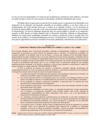 46 
La otra cara de esta oportunidad es el riesgo de que la importancia otorgada por entes públicos y privados 
al cambio climático soslaye las otras numerosas prioridades y problemas ambientales que existen. 
El Estado ofrece el marco para la actuación de los demás actores. La persistencia de dificultades en la 
integración de los principios del desarrollo sostenible en las políticas públicas es un factor crítico en el 
comportamiento del sector privado (tema que se analiza en la siguiente sección) y en las decisiones de 
inversión de agentes públicos y privados, como se ha mencionado anteriormente en referencia a las inversiones 
en infraestructura. Un área de importante interacción entre los sectores público y privado es el compromiso 
asumido en 2002 durante la Cumbre Mundial sobre el Desarrollo Sostenible, celebrada en Johannesburgo, 
Sudáfrica, de avanzar hacia modalidades sostenibles de consumo y producción (véase el recuadro II.6). Los 
avances de las políticas y la institucionalidad para el acceso a la información y la justicia ambiental, factores 
clave para la capacidad de acción de la sociedad civil en temas ambientales, están descritos en la subsección 3. 
Recuadro II.6 
CONSUMO Y PRODUCCIÓN SOSTENIBLE EN AMÉRICA LATINA Y EL CARIBE 
En la Cumbre Mundial sobre el Desarrollo Sostenible, celebrada en Johannesburgo, Sudáfrica, se estableció el 
compromiso de desarrollar un marco decenal de programas para el consumo y la producción sostenibles. El 
consumo sostenible se ha definido como el uso de bienes y servicios que cumplan con las necesidades básicas, 
proporcionando una mejor calidad de vida, a la vez que minimizan el uso de recursos naturales y materiales tóxicos, 
la generación de residuos y la emisión de contaminantes durante todo el ciclo de vida del producto o del servicio, de 
modo que no se pongan en riesgo las necesidades de las futuras generaciones. El concepto de producción sostenible 
se acerca al de producción más limpia, que a su vez se define como “la aplicación continua de una estrategia 
ambiental preventiva integrada a los procesos, productos y servicios para aumentar la ecoeficiencia y reducir los 
riesgos al hombre y al medio ambiente” (PNUMA/CEGESTI, 2009). 
Si bien la adopción de patrones de consumo y producción sostenibles depende directamente del 
comportamiento privado, su avance no puede prescindir de iniciativas y mecanismos realizados por los gobiernos. 
Un diagnóstico reciente sobre el estado de avance en la región muestra que: 
• Los países han iniciado la formalización de mecanismos que permitirán avanzar hacia el consumo y la 
producción sostenibles, aunque la implementación todavía es incipiente. 
• Los avances han sido mayores en la producción que en el consumo, con limitadas iniciativas en este 
último; un ejemplo al respecto es el establecimiento de mecanismos de compras públicas sustentables. 
• En las estrategias de consumo y producción sostenibles, se aprovecha poco la evolución del sector 
privado hacia la responsabilidad social empresarial. 
• Se ha invertido en capacitación, y estas iniciativas podrían ser mejor aprovechadas mediante un mayor 
intercambio dentro de la región. 
• Todavía persisten debilidades en el marco legal y su capacidad de aplicación en temas relacionados 
con el consumo y la producción sostenibles (como residuos sólidos, agua, niveles máximos de 
contaminación, responsabilidad por daños ambientales, entre otros) y no se ha aprovechado el 
potencial de los instrumentos económicos. 
• Las subregiones presentan diferentes especializaciones de producción, lo que debe considerarse al 
momento de definir prioridades sectoriales. Las experiencias en materia de producción más limpia que 
las subregiones han generado atendiendo a sus sectores productivos en particular son un importante 
factor a considerar en potenciales programas de cooperación intrarregional. 
• La exclusión social y la pobreza atentan contra la implementación exitosa de programas de consumo 
sostenible. Junto con la aplicación de programas para reducción de la pobreza, es importante 
considerar el tema de la oferta de productos sostenibles a precios favorables, particularmente los 
alimentos (que representan el 70% del consumo en la mayoría de la población). 
Fuente: Programa de las Naciones Unidas para el Medio Ambiente (PNUMA)/CEGESTI, Consumo y producción sustentable 
(CPS) - Estado de avances en América Latina y el Caribe, 2009. 
 