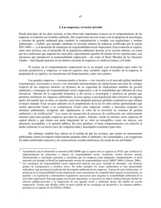47 
2. Las empresas y el sector privado 
Desde principios de los años noventa, se han observado importantes avances en el comportamiento de las 
empresas en relación con el medio ambiente. Dos expresiones de este avance son la adopción de tecnologías 
y sistemas de gestión ambiental para combatir la contaminación y cumplir con regulaciones y normas 
ambientales —visibles, por ejemplo, mediante el creciente número de empresas certificadas por la norma 
ISO 14001—, y el desarrollo de estrategias de responsabilidad social empresarial. Esta evolución se explica, 
entre otros factores, por el desarrollo de la legislación ambiental, descrita en la sección anterior, así como 
por las condiciones que imponen los mercados, especialmente aquellos de destino de las exportaciones. Las 
iniciativas que promueven la responsabilidad empresarial —tal como el Pacto Mundial de las Naciones 
Unidas— han logrado penetrar en un número creciente de empresas en América Latina y el Caribe. 
El avance en el comportamiento empresarial no es en ningún caso homogéneo para todos los 
sectores productivos y empresas; se trata de aspectos muy variables según el tamaño de la empresa, la 
propiedad de su capital y sus mecanismos de financiamiento, entre otros puntos. 
Las grandes empresas —transnacionales o locales— con vínculos en el mercado global mediante 
exportaciones, inversiones y acceso a los mercados internacionales de capital tienen una serie de ventajas 
respecto de las empresas menores en términos de su capacidad de implementar medidas de gestión 
ambiental y estrategias de responsabilidad social empresarial, y de la rentabilidad que obtienen de estas 
iniciativas. Además de la capacidad financiera y del acceso a tecnologías y prácticas de gestión que 
permiten minimizar sus impactos ambientales, al estar sujetas a una legislación más restrictiva en algunas 
partes del mundo que en otras, en muchos casos han adoptado prácticas globales corporativas que reflejan 
el mejor estándar. Estar un paso adelante en el cumplimiento de la ley les abre ciertas oportunidades que 
suelen aprovechar frente a su competencia. Como estas empresas venden a mercados exigentes en 
términos ambientales, recuperan más rápidamente el valor de la inversión en sistemas de gestión 
ambiental y de certificación11. Los costos de transacción de procesos de certificación son relativamente 
menores para estas grandes empresas que para las pymes. Además, siendo en muchos casos empresas de 
capital abierto y que tienen una parte importante de su valor en intangibles, como sus marcas, son 
altamente susceptibles a la opinión pública. En otras palabras, el buen comportamiento con relación al 
medio ambiente es un factor clave de competitividad y desempeño económico para ellas. 
Sin embargo, también hay críticas en el sentido de que las acciones, que suelen ser intensamente 
publicitadas, tienen un impacto relativamente pequeño sobre el ambiente y las comunidades, y no compensan 
los daños ambientales mayores y sus consecuencias sociales intrínsecas a la escala de sus actividades12. 
11 Actualmente está en desarrollo la normativa ISO 26000 (que se espera esté en vigencia en 2010), que certificará la 
implementación de estructuras o marcos de responsabilidad social. Asimismo, existen diversas normas 
internacionales y nacionales generales y sectoriales que las empresas están adoptando voluntariamente. A nivel 
nacional, por ejemplo, el Brasil ha implementado normas de responsabilidad social (ABNT 16001) (Alonso, 2006). 
12 Las estrategias de responsabilidad social empresarial abarcan una gran variedad de abordajes, con distintos 
grados de transparencia y distintos focos. No todas atienden los temas ambientales ni han desarrollado 
indicadores que permitan la medición del desempeño ambiental de las empresas. A pesar de estas limitaciones, el 
potencial de la responsabilidad social empresarial como instrumento de competitividad amerita su promoción, en 
paralelo a la legislación e instrumentos regulatorios necesarios para asegurar la sostenibilidad ambiental de la 
actividad empresarial. Para que juegue un rol más importante, es necesario un marco institucional que facilite las 
alianzas público-privadas y la integración de una agenda social y ambiental dentro del ámbito de acción 
empresarial. Véanse más detalles sobre el marco global de las estrategias de desarrollo y las alianzas público-privadas 
en el capítulo IV de CEPAL (2008a). 
 