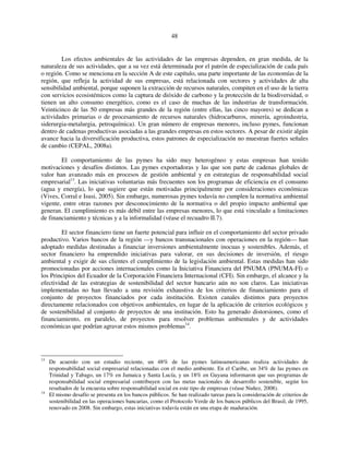 48 
Los efectos ambientales de las actividades de las empresas dependen, en gran medida, de la 
naturaleza de sus actividades, que a su vez está determinada por el patrón de especialización de cada país 
o región. Como se menciona en la sección A de este capítulo, una parte importante de las economías de la 
región, que refleja la actividad de sus empresas, está relacionada con sectores y actividades de alta 
sensibilidad ambiental, porque suponen la extracción de recursos naturales, compiten en el uso de la tierra 
con servicios ecosistémicos como la captura de dióxido de carbono y la protección de la biodiversidad, o 
tienen un alto consumo energético, como es el caso de muchas de las industrias de transformación. 
Veinticinco de las 50 empresas más grandes de la región (entre ellas, las cinco mayores) se dedican a 
actividades primarias o de procesamiento de recursos naturales (hidrocarburos, minería, agroindustria, 
siderurgia-metalurgia, petroquímica). Un gran número de empresas menores, incluso pymes, funcionan 
dentro de cadenas productivas asociadas a las grandes empresas en estos sectores. A pesar de existir algún 
avance hacia la diversificación productiva, estos patrones de especialización no muestran fuertes señales 
de cambio (CEPAL, 2008a). 
El comportamiento de las pymes ha sido muy heterogéneo y estas empresas han tenido 
motivaciones y desafíos distintos. Las pymes exportadoras y las que son parte de cadenas globales de 
valor han avanzado más en procesos de gestión ambiental y en estrategias de responsabilidad social 
empresarial13. Las iniciativas voluntarias más frecuentes son los programas de eficiencia en el consumo 
(agua y energía), lo que sugiere que están motivadas principalmente por consideraciones económicas 
(Vives, Corral e Isusi, 2005). Sin embargo, numerosas pymes todavía no cumplen la normativa ambiental 
vigente, entre otras razones por desconocimiento de la normativa o del propio impacto ambiental que 
generan. El cumplimiento es más débil entre las empresas menores, lo que está vinculado a limitaciones 
de financiamiento y técnicas y a la informalidad (véase el recuadro II.7). 
El sector financiero tiene un fuerte potencial para influir en el comportamiento del sector privado 
productivo. Varios bancos de la región —y bancos transnacionales con operaciones en la región— han 
adoptado medidas destinadas a financiar inversiones ambientalmente inocuas y sostenibles. Además, el 
sector financiero ha emprendido iniciativas para valorar, en sus decisiones de inversión, el riesgo 
ambiental y exigir de sus clientes el cumplimiento de la legislación ambiental. Estas medidas han sido 
promocionadas por acciones internacionales como la Iniciativa Financiera del PNUMA (PNUMA-FI) o 
los Principios del Ecuador de la Corporación Financiera Internacional (CFI). Sin embargo, el alcance y la 
efectividad de las estrategias de sostenibilidad del sector bancario aún no son claros. Las iniciativas 
implementadas no han llevado a una revisión exhaustiva de los criterios de financiamiento para el 
conjunto de proyectos financiados por cada institución. Existen canales distintos para proyectos 
directamente relacionados con objetivos ambientales, en lugar de la aplicación de criterios ecológicos y 
de sostenibilidad al conjunto de proyectos de una institución. Esto ha generado distorsiones, como el 
financiamiento, en paralelo, de proyectos para resolver problemas ambientales y de actividades 
económicas que podrían agravar estos mismos problemas14. 
13 De acuerdo con un estudio reciente, un 48% de las pymes latinoamericanas realiza actividades de 
responsabilidad social empresarial relacionadas con el medio ambiente. En el Caribe, un 34% de las pymes en 
Trinidad y Tabago, un 17% en Jamaica y Santa Lucía, y un 18% en Guyana informaron que sus programas de 
responsabilidad social empresarial contribuyen con las metas nacionales de desarrollo sostenible, según los 
resultados de la encuesta sobre responsabilidad social en este tipo de empresas (véase Nuñez, 2008). 
14 El mismo desafío se presenta en los bancos públicos. Se han realizado tareas para la consideración de criterios de 
sostenibilidad en las operaciones bancarias, como el Protocolo Verde de los bancos públicos del Brasil, de 1995, 
renovado en 2008. Sin embargo, estas iniciativas todavía están en una etapa de maduración. 
 