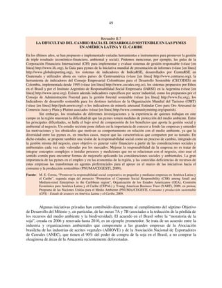 49 
Recuadro II.7 
LA DIFICULTAD DEL CAMBIO HACIA EL DESARROLLO SOSTENIBLE EN LAS PYMES 
EN AMÉRICA LATINA Y EL CARIBE 
En los últimos años, se han propuesto e implementado variadas herramientas e instrumentos para promover la gestión 
de triple resultado (económico-financiero, ambiental y social). Podemos mencionar, por ejemplo, las guías de la 
Corporación Financiera Internacional (CFI) para implementar y evaluar sistemas de gestión responsable (véase [en 
línea] http://www.ifc.org), la Guía para pymes de la Iniciativa mundial de presentación de informes (véase [en línea] 
http://www.globalreporting.org), los sistemas de indicadores de IndicaRSE, desarrollados por CentraRSE en 
Guatemala y utilizados ahora en varios países de Centroamérica (véase [en línea] http://www.centrarse.org), la 
herramienta de indicadores del Consejo Empresarial Colombiano para el Desarrollo Sostenible (CECODES) en 
Colombia, implementada desde 1995 (véase [en línea] http://www.cecodes.org.co), los sistemas propuestos por Ethos 
en el Brasil y por el Instituto Argentino de Responsabilidad Social Empresaria (IARSE) en la Argentina (véase [en 
línea] http://www.iarse.org). Existen además indicadores específicos por sector industrial, como los propuestos por el 
Consejo de Administración Forestal para la gestión forestal sostenible (véase [en línea] http://www.fsc.org), los 
Indicadores de desarrollo sostenible para los destinos turísticos de la Organización Mundial del Turismo (OMT) 
(véase [en línea] http://pub.unwto.org/) o los indicadores de minería artesanal Estándar Cero para Oro Artesanal de 
Comercio Justo y Plata y Platino asociados (véase [en línea] http://www.communitymining.org/spanish). 
Sin embargo, los resultados de diferentes investigaciones y la experiencia de quienes trabajan en este 
campo en la región muestran la dificultad de que las pymes tomen medidas de protección del medio ambiente. Entre 
las principales dificultades, se halla el bajo nivel de comprensión de los beneficios que aporta la gestión social y 
ambiental al negocio. Un estudio reciente pone énfasis en la importancia de conocer a fondo las empresas y entender 
las motivaciones y los obstáculos que motivan su comportamiento en relación con el medio ambiente, ya que la 
diversidad entre las pymes es, en muchos casos, mayor que las características que comparten por su tamaño. En 
dicho estudio, se propone también una visión de la responsabilidad social como un proceso de cambio, integrado en 
la gestión misma del negocio, cuyo objetivo es generar valor financiero a partir de las consideraciones sociales y 
ambientales cada vez más valoradas por los mercados. Mejorar la responsabilidad de la empresa no es tratar de 
integrar conceptos complejos o instalar procesos y mediciones que no se relacionan con el negocio, sino usar el 
sentido común para encontrar formas de mejorarlo aplicando las consideraciones sociales y ambientales. La gran 
importancia de las pymes en el empleo y en las economías de la región, y las conocidas deficiencias de recursos de 
estas empresas las transforman en agentes preferenciales para el apoyo en el marco de las iniciativas hacia el 
consumo y la producción sostenibles (PNUMA/CEGESTI, 2009). 
Fuente: M. E. Correa, “Promover la responsabilidad social corporativa en pequeñas y medianas empresas en América Latina y 
el Caribe”, segunda etapa del proyecto “Promotion of Corporate Social Responsibility (CSR) among Small and 
Medium-sized Enterprises in the Caribbean region”, Organización de los Estados Americanos (OEA), Comisión 
Económica para América Latina y el Caribe (CEPAL) y Young American Business Trust (YABT), 2009, en prensa; 
Programa de las Naciones Unidas para el Medio Ambiente (PNUMA)/CEGESTI, Consumo y producción sustentable 
(CPS) - Estado de avances en América Latina y el Caribe, 2009. 
Algunas iniciativas privadas han contribuido directamente al cumplimiento del séptimo Objetivo 
de Desarrollo del Milenio y, en particular, de las metas 7A y 7B (asociadas a la reducción de la pérdida de 
los recursos del medio ambiente y la biodiversidad). El acuerdo en el Brasil sobre la “moratoria de la 
soja”, creada en 2006 y renovada hasta 2010, es un ejemplo prometedor. Se trata de un acuerdo entre la 
industria y organizaciones ambientales que compromete a las grandes empresas de la Asociación 
brasileña de las industrias de aceites vegetales (ABIOVE) y de la Asociación Nacional de Exportadores 
de Cereales (ANEC), que tienen el 90% del poder de compra de la soja en el Brasil, a no comprar la 
oleaginosa de áreas de la Amazonía recientemente deforestadas. 
 