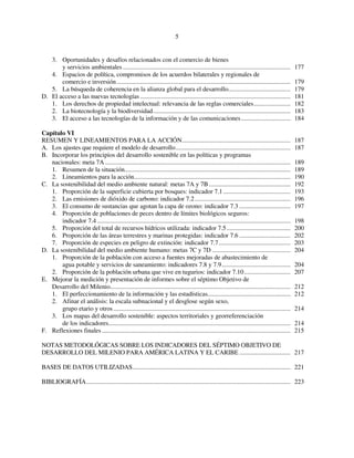 5 
3. Oportunidades y desafíos relacionados con el comercio de bienes 
y servicios ambientales ......................................................................................................... 177 
4. Espacios de política, compromisos de los acuerdos bilaterales y regionales de 
comercio e inversión............................................................................................................. 179 
5. La búsqueda de coherencia en la alianza global para el desarrollo....................................... 179 
D. El acceso a las nuevas tecnologías .............................................................................................. 181 
1. Los derechos de propiedad intelectual: relevancia de las reglas comerciales....................... 182 
2. La biotecnología y la biodiversidad...................................................................................... 183 
3. El acceso a las tecnologías de la información y de las comunicaciones............................... 184 
Capítulo VI 
RESUMEN Y LINEAMIENTOS PARA LA ACCIÓN.................................................................... 187 
A. Los ajustes que requiere el modelo de desarrollo........................................................................ 187 
B. Incorporar los principios del desarrollo sostenible en las políticas y programas 
nacionales: meta 7A .................................................................................................................... 189 
1. Resumen de la situación........................................................................................................ 189 
2. Lineamientos para la acción.................................................................................................. 190 
C. La sostenibilidad del medio ambiente natural: metas 7A y 7B ................................................... 192 
1. Proporción de la superficie cubierta por bosques: indicador 7.1 .......................................... 193 
2. Las emisiones de dióxido de carbono: indicador 7.2 ............................................................ 196 
3. El consumo de sustancias que agotan la capa de ozono: indicador 7.3 ................................ 197 
4. Proporción de poblaciones de peces dentro de límites biológicos seguros: 
indicador 7.4 ......................................................................................................................... 198 
5. Proporción del total de recursos hídricos utilizada: indicador 7.5 ........................................ 200 
6. Proporción de las áreas terrestres y marinas protegidas: indicador 7.6 ................................ 202 
7. Proporción de especies en peligro de extinción: indicador 7.7............................................. 203 
D. La sostenibilidad del medio ambiente humano: metas 7C y 7D ................................................. 204 
1. Proporción de la población con acceso a fuentes mejoradas de abastecimiento de 
agua potable y servicios de saneamiento: indicadores 7.8 y 7.9........................................... 204 
2. Proporción de la población urbana que vive en tugurios: indicador 7.10............................. 207 
E. Mejorar la medición y presentación de informes sobre el séptimo Objetivo de 
Desarrollo del Milenio................................................................................................................. 212 
1. El perfeccionamiento de la información y las estadísticas.................................................... 212 
2. Afinar el análisis: la escala subnacional y el desglose según sexo, 
grupo etario y otros ............................................................................................................... 214 
3. Los mapas del desarrollo sostenible: aspectos territoriales y georreferenciación 
de los indicadores.................................................................................................................. 214 
F. Reflexiones finales ...................................................................................................................... 215 
NOTAS METODOLÓGICAS SOBRE LOS INDICADORES DEL SÉPTIMO OBJETIVO DE 
DESARROLLO DEL MILENIO PARA AMÉRICA LATINA Y EL CARIBE ................................ 217 
BASES DE DATOS UTILIZADAS................................................................................................... 221 
BIBLIOGRAFÍA................................................................................................................................ 223 
 