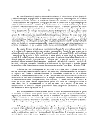 50 
En forma voluntaria, las empresas también han contribuido al financiamiento de áreas protegidas 
y reservas de bosques, de proyectos de recuperación de áreas degradadas, de estrategias de uso sostenible 
de los recursos forestales y marinos, de control de la contaminación atmosférica con estándares superiores 
a aquellos impuestos por los gobiernos, y de apoyo a proyectos de conservación de especies en peligro de 
extinción, entre otras iniciativas. También han sido muy activas en el desarrollo de mercados para bienes 
y servicios ambientalmente inocuos, como la agricultura orgánica. En términos generales, ha habido 
avances notables en aspectos puntuales como el consumo de sustancias que agotan la capa de ozono 
(véase el capítulo IV). Sin embargo, en su conjunto, la actividad empresarial en la región, intensiva en el 
uso de recursos naturales, tierra y energía, sigue teniendo fuerte impacto, directo e indirecto, en los 
recursos del medio ambiente. La expansión de la frontera agrícola en detrimento del bosque nativo en la 
Amazonía, la destrucción de hábitats por proyectos extractivos o turísticos de gran escala en el Caribe, la 
sobreexplotación de recursos pesqueros, y las consecuencias ambientales y sociales de la actividad 
salmonera en Chile son solo algunos ejemplos. Más aun, el desempeño ambiental del sector privado en la 
región está limitado por restricciones de capacidad y de conocimiento de un gran número de empresas, en 
particular en las pymes, a lo que se agregan los altos índices de informalidad del mercado del trabajo. 
La relación del sector privado con el cumplimiento de la meta 7C (acceso al agua potable y a los 
servicios básicos de saneamiento) tiene características muy específicas. Durante los años noventa, varios 
países de la región implementaron sistemas de participación privada en la prestación de los servicios de agua 
y saneamiento. La Argentina y Chile transfirieron al sector privado la prestación de los servicios a la 
mayoría de la población urbana, mientras que en otros países, la participación privada se ha dado solo en 
algunas regiones o ciudades dentro del país. En algunos casos, la participación privada en el sector 
contribuyó al financiamiento de la infraestructura y a mejorar la eficiencia de la prestación y los niveles de 
cobertura y calidad de los servicios. Sin embargo, a nivel regional, las coberturas de los servicios tuvieron 
en general una evolución similar en áreas con y sin participación privada (Clarke, Kosec y Wallsten, 2004). 
Asimismo, las características propias del proceso de incorporación del sector privado —la rapidez 
con que han sido efectuadas las transformaciones, los prejuicios y las nociones ideológicas respecto del 
rol regulador del Estado, el desconocimiento de las limitaciones estructurales de las economías 
nacionales, la inestabilidad macroeconómica, la poca experiencia en materia de regulación y el bajo nivel 
inicial de tarifas, entre otras— han desembocado en múltiples controversias, conflictos, renegociaciones e 
incluso numerosos fracasos (como por ejemplo, en la Argentina y el Estado Plurinacional de Bolivia). Se 
estima que un 75% de los contratos de participación privada en el sector han sido renegociados, con un 
lapso medio entre las renegociaciones de tan solo 19 meses. En la mayoría de los casos, las 
renegociaciones han implicado demoras y reducciones en las obligaciones de inversión y aumentos 
tarifarios (Estache, Guasch y Trujillo, 2003). 
Una lección importante que han dejado los fracasos de varias privatizaciones en el sector es que, si 
las economías nacionales no pueden generar recursos suficientes para pagar los servicios mediante salarios e 
impuestos, los inversionistas extranjeros por sí mismos no contribuirán con recursos económicos adicionales, 
por lo que los servicios no serán sostenibles. De aquí la necesidad de prestar especial atención al análisis de la 
sostenibilidad económica y financiera de los contratos, la capacidad de pago de la población, las fuentes y 
condiciones de financiamiento, y otras limitaciones estructurales de las economías nacionales. 
Cabe agregar que algunas estrategias adoptadas por los países de la región para atraer la inversión 
privada de origen extranjero al sector implican un alto nivel de riesgo de la generación de pasivos 
contingentes para el Estado. Este hecho no solo afecta la sostenibilidad de los servicios, sino que además 
resulta en distribuciones regresivas y en una reducción de la posibilidad de crecimiento económico, en 
razón de que los recursos que insume el pago de los servicios no se ajustan a las condiciones locales. Los 
 
