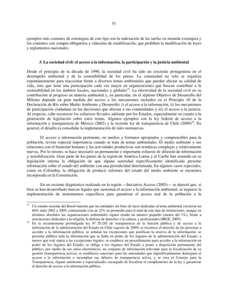 51 
ejemplos más comunes de estrategias de este tipo son la indexación de las tarifas en moneda extranjera y 
los contratos con compra obligatoria y cláusulas de estabilización, que prohíben la modificación de leyes 
y reglamentos nacionales. 
3. La sociedad civil: el acceso a la información, la participación y la justicia ambiental 
Desde el principio de la década de 1990, la sociedad civil ha sido un creciente protagonista en el 
desempeño ambiental y de la sostenibilidad de los países. La comunidad no solo se organiza 
espontáneamente para reaccionar frente a diversos temas ambientales que pueden afectar su calidad de 
vida, sino que tiene una participación cada vez mayor en organizaciones que buscan contribuir a la 
sostenibilidad en los ámbitos locales, nacionales y globales15. La efectividad de la sociedad civil en su 
contribución al progreso en materia ambiental y, en particular, en el séptimo Objetivo de Desarrollo del 
Milenio depende en gran medida del acceso a los mecanismos incluidos en el Principio 10 de la 
Declaración de Río sobre Medio Ambiente y Desarrollo: i) el acceso a la información, ii) los mecanismos 
de participación ciudadana en las decisiones que afectan a sus comunidades y iii) el acceso a la justicia. 
Al respecto, cabe reconocer los esfuerzos llevados adelante por los Estados, especialmente en cuanto a la 
generación de legislación sobre estos temas. Algunos ejemplos son la ley federal de acceso a la 
información y transparencia de México (2002) y la reciente ley de transparencia de Chile (2009)16. En 
general, el desafío es consolidar la implementación de tales normativas. 
El acceso a información pertinente, en medios y formatos apropiados y comprensibles para la 
población, reviste especial importancia cuando se trata de temas ambientales. El medio ambiente y sus 
relaciones con el bienestar humano y las actividades productivas son temáticas complejas y relativamente 
nuevas. Por lo mismo, se hace necesario un permanente e importante esfuerzo de difusión de información 
y sensibilización. Gran parte de los países de la región de América Latina y el Caribe han asumido en su 
legislación interna la obligación de que alguna autoridad específicamente identificada presente 
información sobre el estado del ambiente con una periodicidad determinada. En algunos casos especiales, 
como en Colombia, la obligación de producir informes del estado del medio ambiente se encuentra 
incorporada en la Constitución. 
En un reciente diagnóstico realizado en la región —Iniciativa Acceso (2005)— se detectó que, si 
bien se han desarrollado marcos legales que sustentan el acceso a la información ambiental, se requiere la 
implementación de instrumentos específicos para garantizar el acceso real de la población a la 
15 Un estudio reciente del Brasil muestra que las entidades sin fines de lucro dedicadas al tema ambiental crecieron un 
60% entre 2002 y 2005, contrastando con un 22% en promedio para el total de este tipo de instituciones, aunque en 
términos absolutos las organizaciones ambientales siguen siendo un número pequeño (menos del 1%), frente a 
asociaciones dedicadas a la religión, la defensa de derechos o la cultura, y profesionales (IBGE, 2005). 
16 En la recientemente promulgada ley N° 20.285 de transparencia de la función pública y de acceso a la 
información de la administración del Estado en Chile (agosto de 2009) se reconoce el derecho de las personas a 
acceder a la información pública; se señalan las excepciones que justifican la reserva de la información; se 
presume pública toda la información que se halla en poder de los órganos de la administración del Estado, a 
menos que esté sujeta a las excepciones legales; se establece un procedimiento para acceder a la información en 
poder de los órganos del Estado; se obliga a los órganos del Estado a poner a disposición permanente del 
público, por medio de sus sitios electrónicos, un conjunto de información relevante para la fiscalización de su 
gestión (transparencia activa); se establecen sanciones para las autoridades que injustificadamente denieguen el 
acceso a la información o incumplan sus deberes de transparencia activa, y se crea el Consejo para la 
Transparencia, órgano autónomo y especializado, encargado de fiscalizar el cumplimiento de la ley y garantizar 
el derecho de acceso a la información pública. 
 
